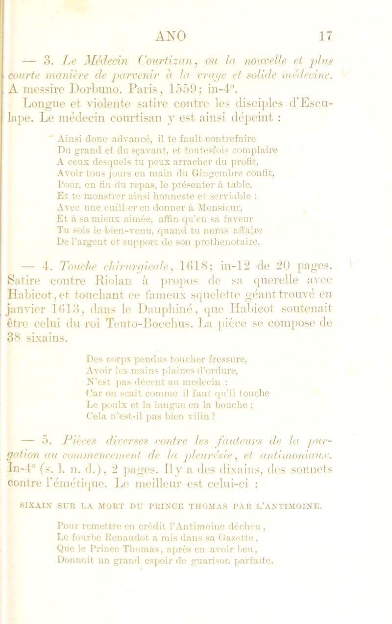 — 3. l^e Médecin Courtizau j ou (a nouvelle et jdus courte manière de parvenir à la virile et solide )nédecine. A messire lloiimno. Paris, lâ-j'.l; in-4. Longue et violente satire contre les disci])les d’Escu- lape. Le médecin courtisan y est ainsi dépeint :  Ainsi donc advancé, il te fault contrefaire Du grand et du sçavant, et tontesfois complaire A ceux desquels tu peux arracher du profit, Avoir tous jours en main du Gingembre confit, Pour, en fin du repas, le présenter à table, Et te monstrer ainsi honnestc et.serviable ; Avec une cuill.eren donner à lUousieur, Et à sa mieux aimée, aftiu qu'eu sa faveur Tu sois le bien-venu, quand tu auras affaire De l'argent et support de son prothenotaire. — 4. Touche chirure/icale, 11)18; in-12 de 20 pages. 1 Satire contre Riolan à pro]ios de sa querelle avec Habicot,et touchant ce laineux squelette géant trouvé en janvier 1(113, dans le Dau|)liiné, que TIahicot soutenait être celui du roi Teuto-Bocclius. La ])ièce se compose de 38 si.xains. Des corps pendus toucher fressure. Avoir les mains ]>laincs d'ordure. N'est jias décent au médecin ; Car on scait comme il faut qu’il touche Le poulx et la langue en la bouche ; Cela n’est-il pas bien vilin ? — 5. Pièces diverses contre les fauteurs de la pur- gation au commencement de la, j>lenre'sie et antimoiû<iu,c. In-4'’ (s. 1. n. d.), 2 Jtagos. Il y a des dixaiiis, des sonnets contre l’émétiipie. Le meilleur est celui-ci : SIXAIN SCR I.A MORT DU PRINCE THOMAS PAR L’ANTIMOINE. Pour remettre en crédit l’Antimoine décheu , Le fourbe llenaudot a mis dans sa Gazette , Que le Prince Thomas, ajirès en avoir beu, Donnoit un grand espoir de guarisou parfaite.