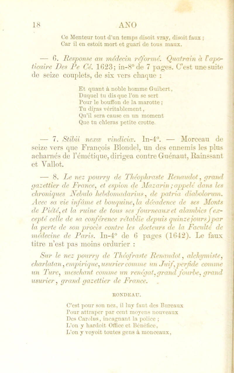 Ce Menteur tout d’un temps disoit vray, disoit faux : Car il en estoit mort et guari de tous maux. — G. Response au médecin réformé. Quatrain à Fajto- ticaire Des Pe Cé. 1G23; in-iS” de 7 ]>ages. C’est une suite de seize couplets, de six vers chaque : Et quant à noble homme Guibert. Duquel tu dis que l’on se sert Pour le bouffon de la marotte ; Tu diras véritablement, Qu’il sera cause en un moment Que tu chieras petite crotte. — 7. Stihii nexœ lùndiciœ. ln-4°. — Morceau de seize vers que François Blondel, un des ennemis les plus acharnés de rcmctique, dirigea contre Guénaut, Rainssant et Vallot. — 8. Le nez pourrxj de Théophraste Renaudot, grand (jazettier de France.^ et espion de Mazarin ; appelé doits les chroniques Nelndo hehdomadarius, de qyatria diabolorum. zloec sa vie infâme et bouquine, la décadence de ses Monts de Piété, et la ruine de tous ses foxameaii.r et alambics (e.e- e.cpté celle de sa conférence rétablie depuis quinze jours)par la paie de son procès contre les docteurs de la Facidté de médecine de Paris. In-d” de G pages (1G42). Le faux titre n’est pas moins ordurior : Sur le nez qyourrt/ de Théofraste Renaudot, alehijmiste, charlatan, emqnriqne, usurier comme un .Tuif, perfide comme un l'arc, meschant comme un renégat, grand fourbe, grand usurier, grand gazettier de France. KOXDE.W. C’est pour son nez, il luy faut des Pureaux Pour attraper par cent moyens nouveaux Des Caridus, inoagnant la police ; L’on y hardoit Otlice et Bénéfice. L'on y voyoit toutes gens à monceaux,