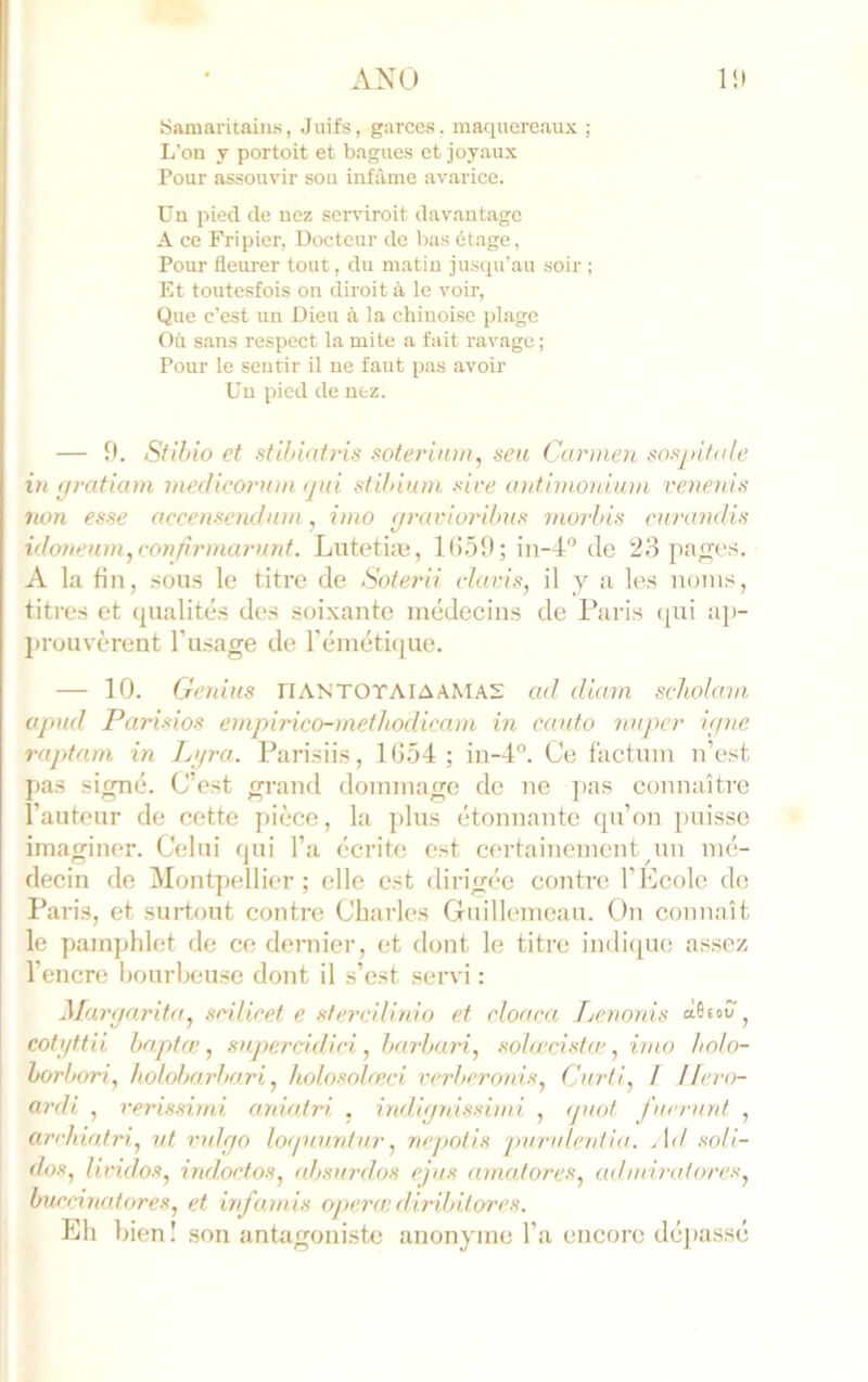 ANU Samaritains, J iiifs, garces. maquereaux ; L’on y portoit et bagues et joyaux Pour assouvir sou infâme avariée. Un pied de nez serviroit davantage A ce Fripier, Docteur de bas étage, Pour fleurer tout, du matin jusqu’au soir ; Et toutesfois on diroit à le voir. Que c’est un Dieu à la chinoise plage Où sans respeet la mite a fait ravage ; Pour le sentir il ne faut pas avoir Un pied de nez. — n. Stihio et stihiatns soferiiun, seii Cunnen sospifa/e VI tfrafiam medicornm ijiii stihinm -sire initimonium renenis non esse accenscndnm, iino (jraviordnis morhis enrandis ido7ienm,con/u'ina?-u?tf. Lutetiæ, Ki59; in-4“ de 23 patres. A la fin, .sous le titre de Soterii davis, il y a les noms, titres et qualités des soixante médecins de Paris tpii aj)- ]»rüuvèrent l’usage de l’émétique. — 10. Genius IfANTOTAIAAMAS ad diam sdiolmn opud Parisios empirico-mefJiodicam in canto nuper i(jne raptnrn in Li/ra. Parisiis, 1054; in-4'’. Ce factum n’est pas signé. C’est grand dommage de ne ])as connaître l’auteur de cette pièce, la plus étonnante qu’on puisse imaginer. Celui qui l’a écrite est certainement un mé- decin de Montpellier; elle est dirigée contre l’Ecole de l’aris, et surtout contre Charles Gnillemeau. On connaît le pamphlet de ce dernier, et dont le titre indique assez l’encre bourbeuse dont il s’est servi : Margarita, seilieet e sterdlinio et rloaea Lenonis àè«>v , cof i/ftii hnptce, snpercidiei , harhuri, sohreista', imo hoh- hoi'bori, holoharha.ri, holosoleeci verheronis, Curti, / Hero- ardi , rerissiini aniafri , indignissimi , ipiol fuerunt , ardiiatri, ut vidgo lognuntnr, nepotis juirulenlia. Ad soli- dos, liridos, indoefos, absurdos ejus amatores, adarh-atores, burcinatores, et infainis opéra; diribitores. Eh bien! son antagoniste anonyme l’a encore dépassé