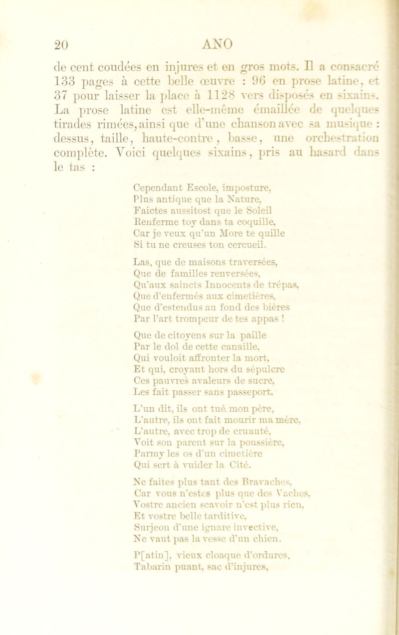 de cent conclées en injures et en gros mots. Il a consacre 133 pages à cette Lelle œuvre : 06 en prose latine, et 37 pour laisser la ])lace à 1128 A-ers disposés en sixains. La prose latine est elle-méine émaillée de quelques tirades rimées, ainsi que d’une chanson avec sa musique: dessus, taille, haute-contre, basse, une orchestration complète. Voici quelques sixains, pris au hasard dans le tas : Cependant Escole, imposture, Plus antique que la Kature, Faictes aussitost que le Soleil Keuferme toy dans ta coquille. Car je veux quain More te quille Si tu ne creuses ton cercueil. Las, que do maisons traversées, Que de familles renversées. Qu'aux saiucts Innocents de trépas, Que d’eufermés aux cimetières. Que d'estendus au fond des bières Par Part trompeur de tes appas ! Que de citoyens sm' la paille Par le dol de cette canaille. Qui vouloit affronter la mort. Et qui, croyant hors du sépulcre Ces pauvres avaleurs de sucre, Les fait passer sans passeport. L’un dit. ils ont tué. mon père, L’autre, ils ont fait mourir ma mère. L’antre, avec trop de cinauté. Voit sou parent sur la poussière, Panny les os d'un cimetière Qui sert à vuider la Cité. Ne faites plus tant des lira vaches. Car vous u’estes plus que des Waehes, Vostre ancien scavoir n'est jdus rien. Et vostre belle tarditive, Snrjeon d'une ignare invective, Ne vaut pas la vessc d'un chien. P[atin], vieux cloaque d'ordures, Tabarin puant, sac d'injures,