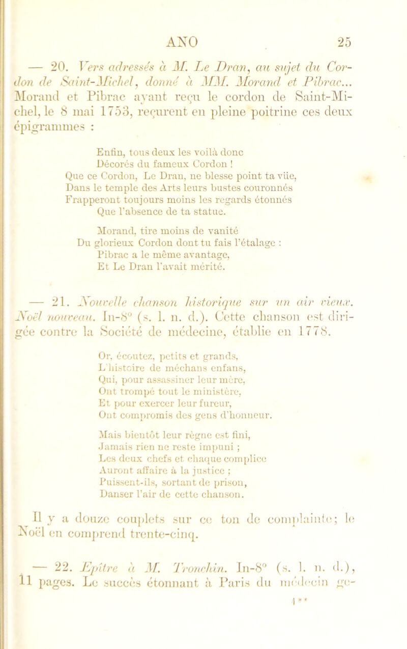 — 20. T’i'r.s adressés à 3L I.e Dran, au sujet du Cor- don de Saint-3/ichel, donné à 3131. 3Iorand et Pihrac... Morand et Pibrac ayant rem le cordon de Saint-Mi- chel, le 8 mai 1753, rerairent en pleine poitrine ces deux épigrammes : Enfin, tons deux les voilà donc Décorés du fameux Cordon ! Que ce Cordon, Le Dran, ne blesse point ta vue, Dans le temple des Arts leurs bustes couronnés Frapperont toujours moins les regards étonnés Que l’absence de ta statue. Morand, tire moins de vanité Du glorieux Cordon dont tu fais l’étalage : Pibrac a le même avantage. Et Le Dran l'avait mérité. — 21. SouveUe chanson historique sur un air rieu.v. éCotd nourean. ln-8“ (s. 1. n. d.). Cette chanson est diri- gée contre la (Société de médecine, établie en 1778. Or. écoutez, petits et grands, L lii.stcire de méchans enfans. Qui, pour assas.siner leur mère. Ont trompé tout le ministère, Et pour exercer leur fureui-. Ont compromis des gens d'iionneur. •Mais bientôt leur règne est fini, .Jamais rien ne reste impuni ; Les deux chefs et chaque complice Auront affaire à la justice ; Puissent-ils, sortant de [jrisou. Danser l’air de cette chan.son. Il y a douze couplet.s .sur ce ton de coinplaiiifc; 1(‘ Noël en comprend trente-cimp — 22. Kpitre à 3f. Tronchin. J11-8 (s. 1. 11. d.), 11 pages. Le succès étonnant à Paris du iu('ilccin ge- I ’•