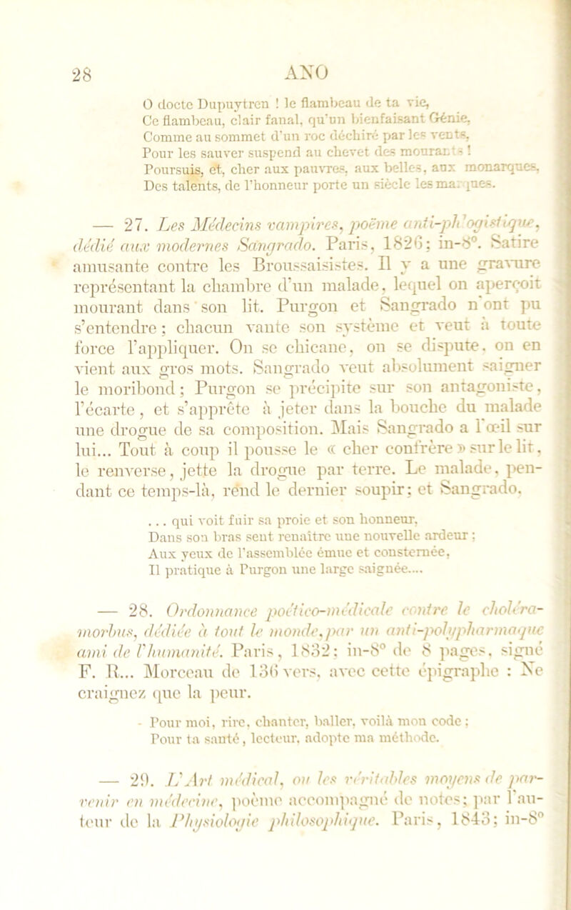 O docte Dupuytren ! le flambeau de ta vie, Ce flambeau, clair fanal, qu'un bienfaisant Génie. Comme au sommet d'un roc déchiré par les vents, Pour les sauver suspend au chevet des mourants ! Poursuis, 0% cher aux pau\Te“, aux belles, aux monarques, Des talents, de l’honneur porte un siècle les marques. — 27. Les Médecins vampires, jwëme anii-pldogisiiqne, dédié aux modernes Sangrado. Pari-s, 1820; in-8°. Satire amusante contre les Broussaisi.stes. Il y a une gratuire représentant la cliainbre d’un malade, letpiel on aperçoit mourant dans ' son lit. Purgon et Sangrado n ont pu s’entendre ; cliacun vante son système et veut :i toute force l’appliquer. On se chicane, on se disjtute. on en vient aux gros mots. Sangrado veut absolument saigner le moribond ; Purgon se précipite sur son antagoniste, l’écarte, et s’apprête à jeter dans la bouche du malade une drogue de sa composition. Mais Sangrado a 1 œil sur lui... Tout à coup il pousse le « cher confrère » sur le lit. le renverse, jette la drogiie par terre. Le malade, pen- dant ce temps-là, re'nd le dernier soupir ; et Sangrado. ... qui voit fuir sa proie et son honneur, Dans son bras sent renaitrc une nouvelle ardeur : Aux yeux de l’assemblée émue et consternée, Il pratique à Purgon une large .«aiguée.... — 28. Ordonnance poéfico-médicale contre le chohra- moi-hus, dédiée à tout le monde, par un anti-polgpharmaipic ami de rhunumifé. Paris, 1832; iu-8° de 8 ]iages. signé F. R... ûlorceau de ISdvers. avec cette épigraphe : Xc craignez cpie la peur. ■ Pour moi, rire, chanter, baller, voilà mon code ; Pour ta santé, lecteur, adopte ma méthode. — 29. IdArt médical, ou les V(xifables mogens de pai'- renir en médecine. ]ioèmo accompagné de notes; ]iar l'au- ietir de la Physiologie philosophigue. Paris, 1843; in-8°