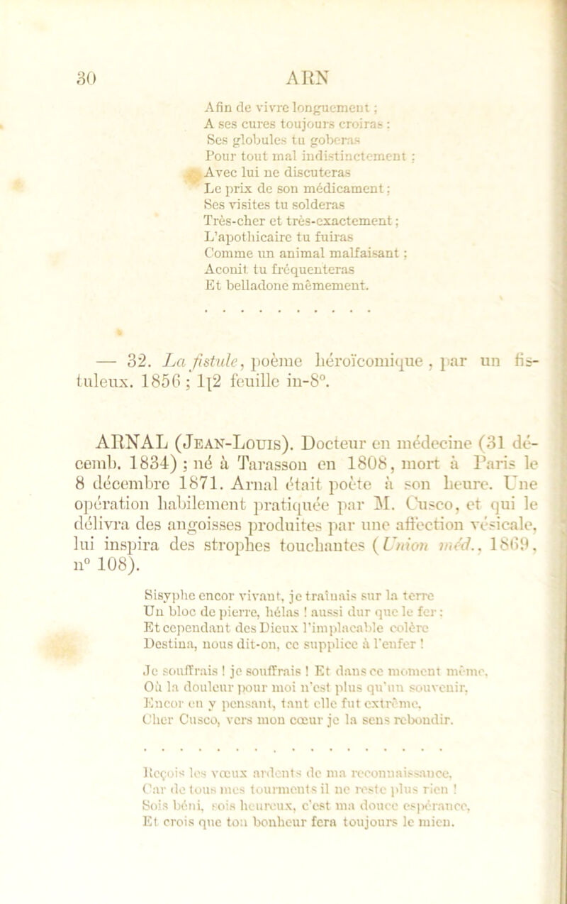 Afin de vivre longuemeui ; A ses cures toujours croiras : Scs globules tu goberas Pour tout mal indistinctement : Avec lui ne discuteras Le prix de son médicament : Ses visites tu solderas Très-cher et très-exactement ; L’apothicaire tu fuiras Comme un animal malfaisant ; Aconit tu fréquenteras Et belladone mêmement. — 32. Jai fistule, poème liéroïcomique , jiar un fi~- luleux. 1856; 1\2 feuille in-8°. ARNAL (Jeal’^-Louis). Docteur en médecine (31 dé- ceml). 1834) ; né à Tarasson en 1808, mort à Pari? le 8 décembre 1871. Arnal était jioète à son heure. Une opération habilement jiratiquée par M. Chisco, et qui le délivra des angoisses produites par une aftection vé.«icale, lui irnspira des .strophes touchantes f Union jucd.. 1860. 11“ 108). Sisyphe encor viv-aut, je traînais .sur la terre Un bloc de pierre, hélas ! aussi dur que le fer ; Ktcejicudaut des Dieux l'implacable colère Destina, nous dit-on, ce supplice à l'enfer ! Je .souffrais ! je souffrais ! Et d.ansce moment môme. Où la douleur itour moi n'est plus qu'un souvenir, Encor en y pensant, tant elle fut extrême. Cher Cusco, vers mon cœur je la sens relxmdir. Itcçüis les vœux anlonts de ma reconiiai.‘^>;tncc. Car de tous mes tourments il ne ivste jilus rien 1 Sois béni, t ois heureu.x, c'est ma douce es)>crancc. Et crois que ton bonheur fera toujours le mien.