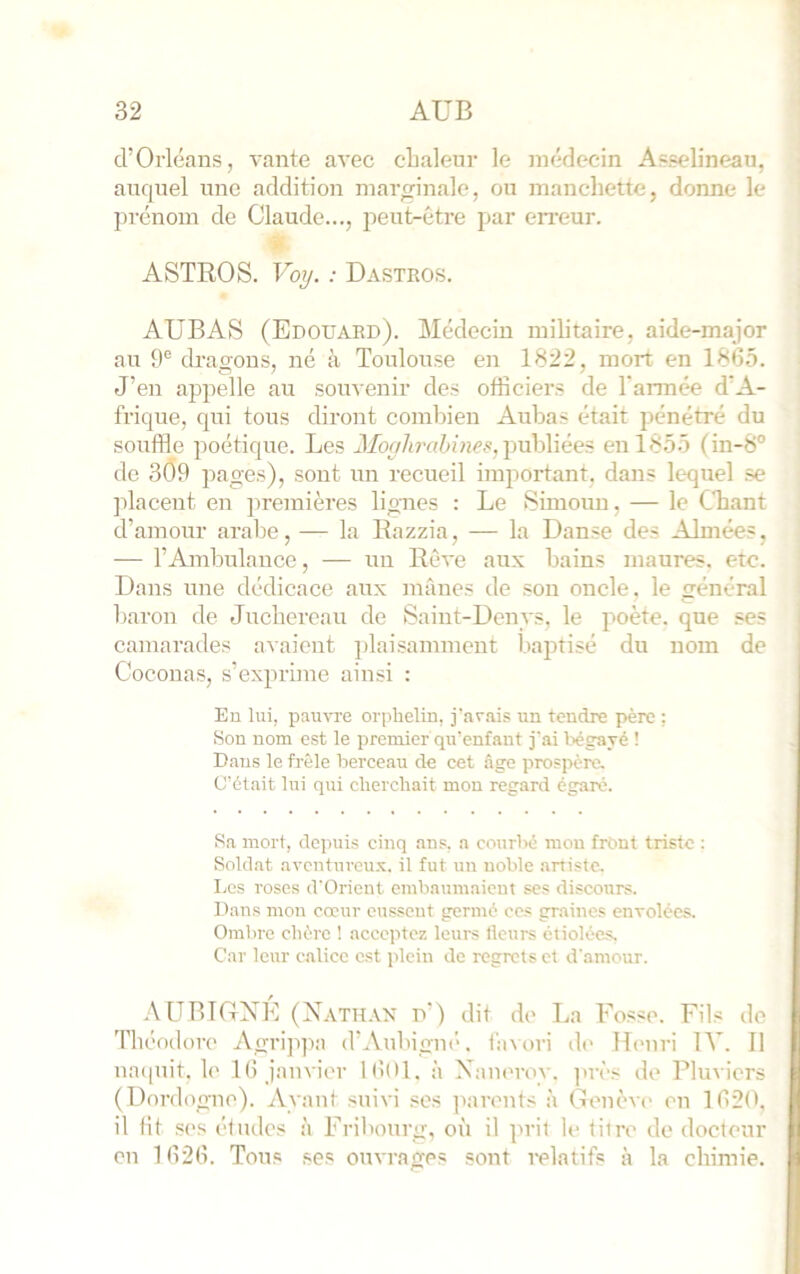 d’Orléans, vante avec cLaleur le médecin Asselineau, auquel une addition marginale, ou manchette, donne le in-énom de Claude..., jieut-ctre par eri'eur. ASTROS. Voij. : Dastros. AUBAtS (Edouard). Médecin militaire, aide-major au 9® dragons, né à Toulouse en 1822, mort en 1865. J’en appelle au souvenir des officiers de l'armée d’A- frique, qui tous diront combien Aubas était pénétré du soixffle poétique. Les publiées en 1855 (in-S® de 309 pages), sont un recueil important, dans lequel se ]dacent en premières lig-nes ; Le Simoun, — le Chant d’amour arabe, — la Razzia, — la Danse des Aimées, — l’Ambulance, — un Rêve aux bains maures, etc. Dans une dédicace aux mânes de son oncle, le général baron de Juchereau de Saint-Denys, le poète, que ses camarades avaient ])laisamment bajxtisé du nom de Coconas, s’exprime ainsi : Eu lui, pauvre orphelin, j'ar.ai.^ un tendre père : Son nom est le premier qu’enfant j'ai bégavé ! Dans le frêle berceau de cet âge prospère. C'était lui qui cherchait mon regard égaré. Sa mort, depuis cinq ans, a courbé mon front triste : Soldat aventureux, il fut un noble artiste, Los roses d'Orient embaumaient ses discours. Dans mon cœur eussent germé ces graines envolées. Ombre chère ! acceptez leui-s Heurs étiolées, Car leur c.alicc est plein de regrets et d'amour. .\UBIDXE (Xath.vx d’) dit de La Fosse. Fils de Théodore Agrippa d’Aubigiu'. bnori de Ihmri IV. 11 na([uit. le 16 janvier 1601. à Xaneroy. près de Pluviers (Dordogne). Ayant suivi ses jnirents à Genèv(> en 1620. il lit ses éludes à Fribourg, où il ju'il le litre de doeteur en 1626. Tous ses ouvrages sont relatifs à la chimie.