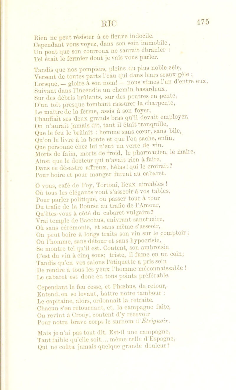 TxlC Rien ne peut résister à ce flonvc iiutocile. Cependnut vous voyez, dans son sein immobile , Un pont que son courroux ne saurait ébranler : Tel était le fermier dont je vais vous parler. Tandis que nos pompiers, pleins du plus noble zèle, Versent de toutes parts l'eau qui dans leurs seaux gele , Lorsque. — gloire à son nom! — nous vîmes l’un d’entre eux, Suivant dans Tincendie un clieinin basaideux, Sur des débris brûlants, sur des poutres en pente. D'un toit presque tombant rassurer la charpente. Le maître de la ferme, assis à son foyer. Chauffait ses deux grands bras qu’il devait employer. On n’aurait jamais dit, tant il était tranquille, Que le feu le brûlait : homme sans cœur, sans bile, Qu’on le livre à la honte et que l’on sache, enfin. Que personne chez lui n’eut un verre de vin. Morts de faim, morts de froid, le pharmacien, le mau'C, Ainsi que le docteur qui n’avait inen à faire, Dans ce désastre affreux, hélas ! qui le croirait î Pour boire et pour manger furent au cabaret. O vous, café de Foy, Tortoni, lieux aimables ! Où tous les élégants vont s’asseoir à vos tables. Pour parler politique, ou passer tour à tour Du trafic de la Bourse au trafic de l’Amour, Qu’êtes-vous à côté du cabaret vulgaire ? Vrai temple de Bacchus, enivrant .sanctuaire. Où sans cérémonie, et sans même s’asseoir. On peut boire à longs traits son vin sur le comptoir ; Où l'homme, sans détour et sans hy])Ocrisic, Se montre tel (iu'il est. Content, sou ambroisie C’est du vin à cin<i sous; triste, il fume en un coin; Tandis qu’en vos salons l’étiquette a pris soin De rendre à tous les yeux l’homme méconnaissable ! Le cabaret est donc en tous points préférable. Cependant le feu cesse, et Phœbus, de retour. Entend, en se levant, battre notre tambour ; Le capitaine, alors, ordonnait la retraite. Chacun s’exi retournant, et, la cami)agne faite. On revint û Crouy, content d'y recevoir Pour notre brave corps le surnom tXEti iynoir. M,ais je n’ai pas tout dit. Est-il une campagne, Tant faible i[u’elle soit..., même celle d'Espagne, Qui ne coûta jamais quelque grande douleur?