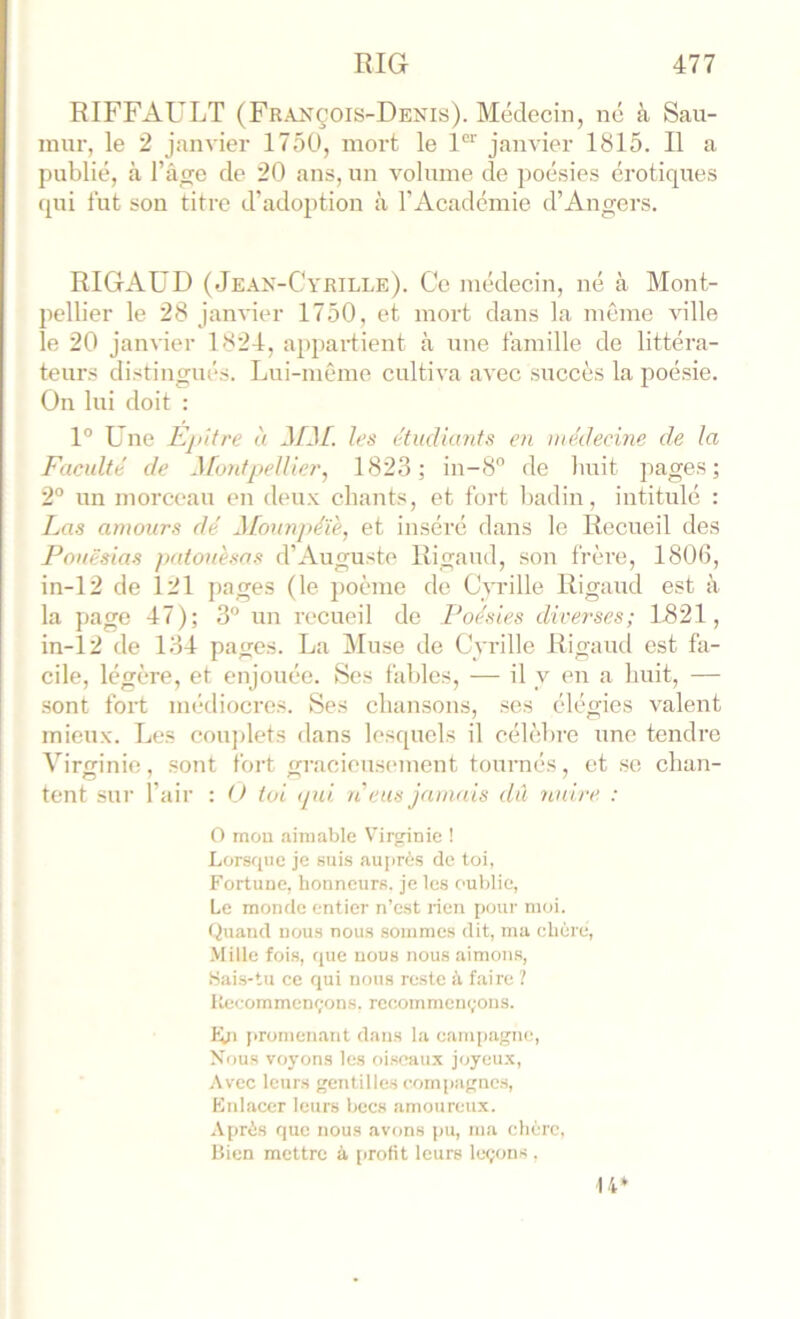 RIFFAULT (François-Denis). Médecin, né à Sau- mnr, le 2 janvier 175U, mort le 1“ janvier 1815. Il a publié, à l’âge de 20 ans, un volume de jioésies érotiques ([ui tut son titre d’adoption à l’Académie d’Angers. RIGAUD ( Je.\n-Cyrille). Ce médecin, né à Mont- pellier le 28 janvier 1750, et mort dans la môme ville le 20 janvier 1824, appaidient à une famille de littéra- teurs distingués. Lui-même cultiva avec succès la poésie. On lui doit : 1° Une Epitre à J/d/, les étudiants en médecine de la Faculté de ^fontpellier, 1823; in-8'’ de huit pages; 2° un morceau en deux chants, et fort badin, intitulé : Las amours dé ^[ounpé'iè, et inséré dans le Recueil des Fouësias patouèsos d’Auguste Rigaud, son frère, 1806, in-12 de I2l pages (le j)oème de Cvrille Rigaud est à la page 47); 3® un recueil de Poésies diverses; 1821, in-12 de 134 pages. La Jluse de Cvrille Rigaud est fa- cile, légère, et enjouée. Ses fables, — il y en a huit, — sont fort médiocres. Ses chansons, ses élégies valent mieux. Les cou])lets dans lesquels il célèbre une tendre Virginie, sont fort gracieus(>ment tournés, et se chan- tent sui’ l’air : (J toi (pu ti eus jamais dû nuire. : O mou aimable Virginie ! Lorsque je suis auprès de toi, Fortuue, honneurs, je les oublie, Le monde entier n’est rien pour moi. Quand nous nous sommes dit, ma chère, •Mille fois, que nous nous aimons, >Sai.s-tu ce qui nous reste à faire ? Recommençons, recommençons. tji promenant dans la eam[)agne. Nous voyons les oi.seaux joyeu.x, .Avec leurs gentilles com|)agncs, Knlaccr leurs becs amoureux. Après que nous avons pu, ma chère, Bien mettre à profit leurs leçons , 14*