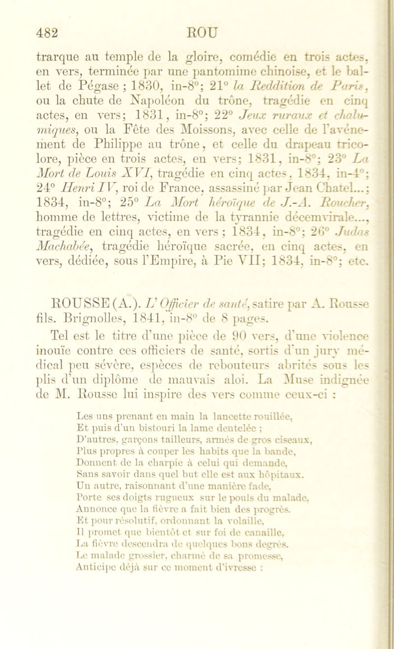 trarque au temple de la gloire, comédie en trois actes, en vers, tenninée par une pantomime chinoise, et le bal- let de Pégase ; 1830, in-8'’; 21° la Reddition de Furie, ou la chute de Napoléon du trône, tragédie en cinq actes, en vers; 1831, in-8°; 22° Jeuj: ruraux et clvalu- miques, ou la Fête des Moissons, avec celle de Tavéne- ment de Philq^pe au trône, et celle du drapeau trico- lore, pièce en trois actes, en vers; 1831, in-8°; 23° La Mort de Louis XVI, tragédie en cinq actes. 1834, in-4°; 24° Henri IV, roi de France, assassiné j^ar Jean Chatel...; 1834, in-8°; 25° Ln Mort héroïque de J.-A. Roueher, homme de lettres, victime de la hTannie décemvirale..., tragédie eu cinq actes, en vers; 1834, in-8°; 20° Judas Machabée, tragédie héroïque sacrée, en cinq actes, en vers, dédiée, sous l’Empire, à Pie VII; 1834, in-8°; etc. ROUSSE (A.). IJ Officier de santé, satire par A. Rousse fils. Brignolles, 1841, in-8° de 8 pages. Tel est le titre d’une pièce de 00 vers, d’une violence inouïe contre ces ofiieiers de santé, sortis d'un jury mé- dical peu sévère, esj)èces de reboutenrs abrités sous les plis d’un dqjlôme île mauvais aloi. La l\luse indignée de M. Rousse lui inspire des vers comme ceux-ci : Les uns prenant eu main la lancette rouillée, Et puis d'un bistouri la lame dentelée ; D’autres, garçons tailleurs, armés de gros ciseaux, Plus propres à couper les habits que la bande, Donnent de la charpie à celui qui demande, Sans savoir dans quel but elle est aux hôpitaux. Un autre, raisonnant d'une m.anièrc fade, Porte scs doigts rugueux sur le jxmls du malade. Annonce que la lièvre a fait bien des jirogrès. Kl pour rc.^olutif. oi'donnant la volailic. Il |iromcl que bientôt et sur foi de canaille, La lièvre descendra do (quelques bons degivs. Le malade grossier, charmé de sa promc.s,sc, .\nticipe déjà sur cc moment d'ivresse, :