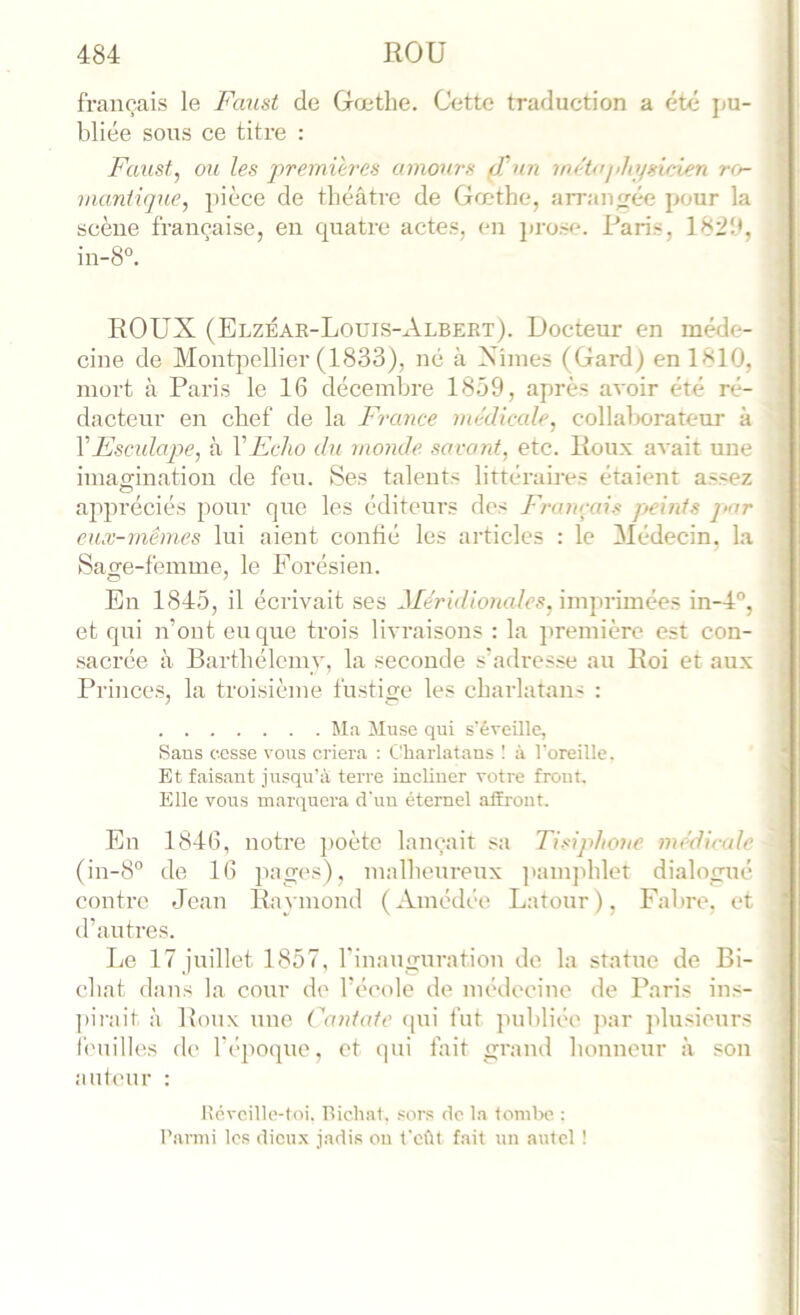 français le Faust de Gœthe. Cette traduction a été j>u- bliée sous ce titre : Faust, ou les j'>'i'emih‘es amours (Tun mrtojJttfsurien rc>- mantique, pièce de théâtre de Gœthe, an-anjrée pour la scène française, en quatre actes, en pj-ose. Paris, 182!*, i in-8°. ROUX (Elzéar-Loüis-Albeet). Docteur en méde- cine de Mont|icllior (1833), né à Xiines (Gard) en 1810, mort à Paris le 16 décembre 1859, après avoir été ré- dacteur en chef de la France nu'dicale, collalx»rateur à VEsculape, à VEcho du monde savant, etc. Roux avait une imagination de feu. Ses talents littéraires étaient assez ajipréciés pour que les éditeurs des Franrais peints par eux-mêmes lui aient confié les articles : le Médecin, la Sage-femme, le Forésien. En 1845, il écrivait ses Méridionales, imprimées in-4°, et qui n’ont eu que trois livraisons : la première est con- sacrée à Barthélemy, la seconde s’adresse au Roi et aux Pilnces, la troisième fustige les charlatans : Ma Muse qui s'éveille, Sans cesse vous criera : Charlatans 1 à l'oreille. Et faisant jusqu’à terre incUner votre front. Elle vous marquera d'un étemel alîront. En 1846, notre })oète lançait sa Tisiphone médicale (in-8'’ de 16 pages), malheureux ]»amphlet dialogué contre Jean Raymond (Amédée Latour), Fal)re, et d’autres. Le 17 juillet 1857, l'inauguration de la statue de Bi- chat dans la cour d(' l’école de médecine de Paris ins- ])irait à Roux une Cantate (pii fut jmbliée par jJusieurs f('nilles de l’époque, et qui fait grand honneur à son auteur : Kévoille-toi. Bichal, sors de la tombe ; l’armi les dicu.x jadis ou t'eût fait un autel !