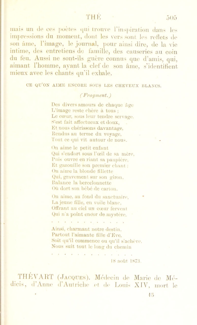 TH K m;iis un de ces jiocro i[ui tvoiiv<‘ rin-^piratiun daU' li's imprf'ssioiis du monuMit, dont les vers sont les ndlels de son ânu*, l’image, le journal, pour ainsi dire, de la ^■ie intime, ries entretiens de lainille, des causeries au coin du feu. Aussi ne sont-ils guère connus que d’amis, qui, aimant riiomme, ayant la clef de son ante, s’identifient mieux avec les citants t[u'il exhale. CE QU'OX AIME ENCORE SOUS LES CHEVEUX RLANCS. ( Fnujment.) Des divers amours de chaque âge L image reste chère à tous ; Le coeur, sous leur tendre servage. S’est fait affectueux et doux, Kt nous chérissons davantage, ttendus au terme du voyage. Tout ce (lui vit autour de uous. On aime le petit enfant Qui .s’endort sous l'œil de sa mère. l’ui.s ouvre en riant sa paupière. Kt gazouille son premier chant : On aime la blonde fillette fjui. gravement sur son giron, lîalauce la bercelounette Où dort son bébé de carton. <)n aime, au fond du .sanctuaire, La jeune fille, en voile blanc. Offrant au ciel un C(eur fervent Qui n'a point encor de mystère. .\inai, charmant notre destin. Partout l’aimante fille d'Kve. Soit <|u’il commence ou ([u’il s'a(;héve. Nous suit tout le long du eliemin IHaoùf IS7H. IMI'AAlir (JAt'QTTKS). Mt'dccin de Mîiric de Mt'- dicis, d'Aime d'Aufriciie cl de Loui' XIV, morl le