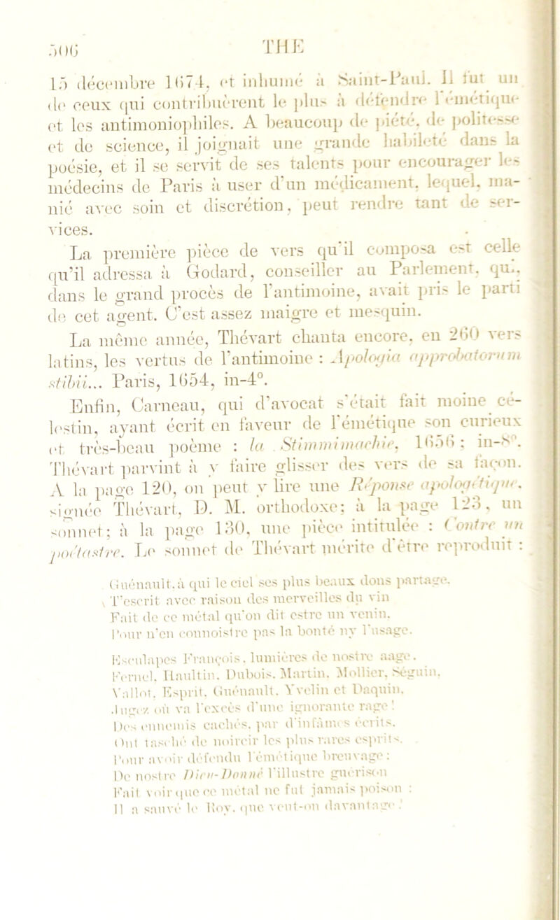 (l(‘ cpux f|ui contriliiKTtMit k* ])lu> a <l('t(‘ii<lr<' 1 (>t les antimonio]iliiles. A beaucoujj d<‘ |iiétc. <le |>olit<-''< (>t de science, il joiirnait nue ixrandc habileté dans la poésie, et il se servit' de ses talents pour encoura<rer k- médecins do Paris a user d un inedicanient. letpiel. ma- nié avec soin et discrétion, peut rendre tant de stu- vices. La première pièce de vers qu'il composa est celle qu’il adressa à Godard, conseiller au Parlement, qu.. dans le orand procès de l’antimoine, avait pris le Jiarti d(î cet a^ent. C’est assez maigre et mesquin. La même année, Tliévart chanta encore, en •2<)0 vers latins, les vertus de l’antimoine : Apohxjla ojiprc>lmforum Paris, 1654, in-4°. Enfin, Carnean, qui d'avocat s était fait moine^ cé- lestin, ayant écrit en faveur de l'éméticjue son cnrieux et très-beau ])oème : la Stlmmiinorhir. 16.)6: hi-S''. Tliévart ]iarvint à y faire glisser des vers de sa taeon. A la page 120, on ]ieut y lire nne apolo<]>'ti<]w. signée ïhévart, D. i\L orthodoxe; à la page 12o, un sfmnet; à la ])ag(' 1 oO. nne ]ûèc(> intitulée : f'oufre m, j,oi'/asfrr. Le sonnet do Tlab art mérite d'être reprodnit : ( iut'uuiilt. il gui lo cicl SOS plus bo.uis dons purtiiv»^. V T'csci'it avec raison dos luorvoilles du vin Fuit do oc inotal qu'on dit cstrc un venin. l'our n'on connoistro pa< la bonté ny 1 usat;o. Iv-ridapos l''r:uu;ois. lumières de nosltv aage. Ki rnol. Uaultin. l'ubois. Jlariin, Mollier. so;.ruin. Vnllot, KspnI. Cuèuault. Yvelin et Daquin. cil va l'oxi'ès d'une i_ü;norante ratre ! I )(■-; l'iineiuis eaobos. par d infàmi s oerit>. Ont tasola'' de noircir les iilu.-rares esiu-it-. Pour avoir défendu l'èmètiipie luvuvage; Oc tiosire D'im-Donnc l'illnstre guorisi'n Kiiil \oir que ce métal ne fut jamai< poison : II a sauvé lo Koy. ipte \ enl-on davantage