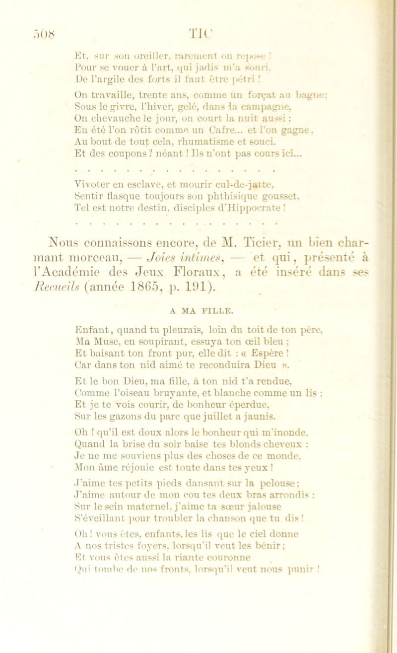 TJC :)()?< Kt. sur s<jii Droiller. raivuicnt on ri-|s^.- : Four su vouer à Fîirt, (|ui jadis m'a souri. De l’argile de.s forts il faut être |>étri On travaille, trente an.«, comme un forçat au bagne; Sou.s le givre, l'hiver, gelé, dans la campagne, Ün chevauche le jour, ou court la nuit aussi ; Eu été l’on rôtit comme un Cafre... et l’on gagne. Au bout de tout cela, rhumatisme et souci- Et des coupons ? néant ! Ils n’ont pas cours ici... Vivoter en esclave, et mourir cul-de-jaite. Sentir flasque toujours sou phthisique gousset. Tel est notre de.stin. disciples d'Hippocrate ! Nou.s connaissous encotv, de M. ïicier. un Itieu char- mant morceau, — Joies hitiines, — et qui, jirésenté à rAcademie de.s Jeux Floraux, a été inséré dans .ses Reeuells (année 1865, p. 191). A MA FILLE. Enfant, quand tu pleurais, loin du toit de ton jiére. Ma Muse, en soupirant, essuya ton œil bleu : Et baisant ton front pur, elle dit : ci Espère ! Car dans ton nid aimé te reconduira Dieu n. Et le bon Dieu, ma fille, à ton nid fa rendue. Comme l’oiseau bruyante, et blanche comme un lis : Et je te vois courir, de bonheur éperdue. Sur les gazons du parc que juillet a jaunis. Oh ! qu’il est doux alors le bonheur qui m’inonde. Quand la brise du soir baise tes Iflonds cheveux : Je ne me souviens plus des choses de ce monde. .Mon âme réjouie est toute dans tes yeux ! J’aime tes petits pieds dansant sur la pelouse; J’aime autour de mon cou tes deux bras arrondis ; Sur le sein maternel, j'aime ta sœur jalouse S’éveillant pour troubler la chanson que tu dis ! Oh ! vous êtes, enfants, les lis (juc le ciel donne .\ nos tristes foyers, lorsqu’il veut les bénir: El vous êles aussi la riante couronne Qui 1oinb(' d(- nos fronts, lorsqu’il veut nous )uinir !