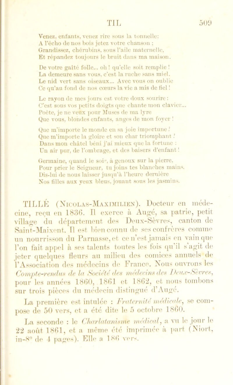 Venez, enfaut.-i. venez rire sous la tonnelle: A l’écho lie nos bois jetez votre chanson ; Grandissez, chérubins, sous l’aile maternelle, Et répandez toujours le bruit dans ma maison. De votre gaité folle... oh ! qu’elle soit remplie I La demeure sans vous, c'est la ruche sans miel. Le nid vert sans oiseaux... Avec vous on oublie Ce qu’au fond de nos creurs la vie a rais de fiel 1 Le rayon de mes jours est votre doux sourire : C'est sous vos petits doigts que chante mon claviei ... Poète, je ne veux pour Muses de ma lyre Que vous, blondes enfants, anges de mon foyer 1 (hie m'importe le monde en sa joie im])ortune Que m'importe la gloire et son char triomphant.’ Dans mon châtel béni j’ai mieux que la fortune : Un air pur, de l’iimbrage. et des bai.sers d’enfant 1 Germaine, quand le soi’’, à genoux sur la pierre, Pour prier le Seigneur, tu joins tes blanches mains. Dis-lui de nous lais.ser ju.squ’à l’heure dernière Nos fille.s aux yeux bleus, jouant sous les jasmins. TILLK (XicuLAs-Maximilien). Docteui- en méde- cine, reçu en IH86. Il exerce a Autre, sa ])atrie, petit village du déjtartement des Deux-Sèvres, canton de Saint-^Laixont. Il est hitm connu de ses confrères comint' un nourrisson du Parnasse, et ce n’t'sf jamais en vain (jue l’on fait ap[)td à ses talents toutes lins fois (pi il s ao'it tl(‘ jeter rpieltpies fleurs au milieu des comices annuels de l’Association d(*s médecins tic France. Nous ouvrons les Couipte-rendux >1/' lu Socii'fi’ t/c.v in<'dc'ruin t/ex !)ene:-Serrexj ])Our les années iSdO, IHfJl et 1<SG2, i;t nous tombons sur trois pièces du im'decin distingue d’Aude. La première e.st intulée : Fruternilé mi'dintte, se com- po.se de 50 vers, (>t a été ditt; le 5 octobre DSdO. La seconde : le Cktirhitunixme iiit'dind, a vu le jour le 22 août 1«G1, et a im'me été imprimée à jiarf (Niort, in—de 4 jia^rcs). File a 1 t’d! t'cr-.