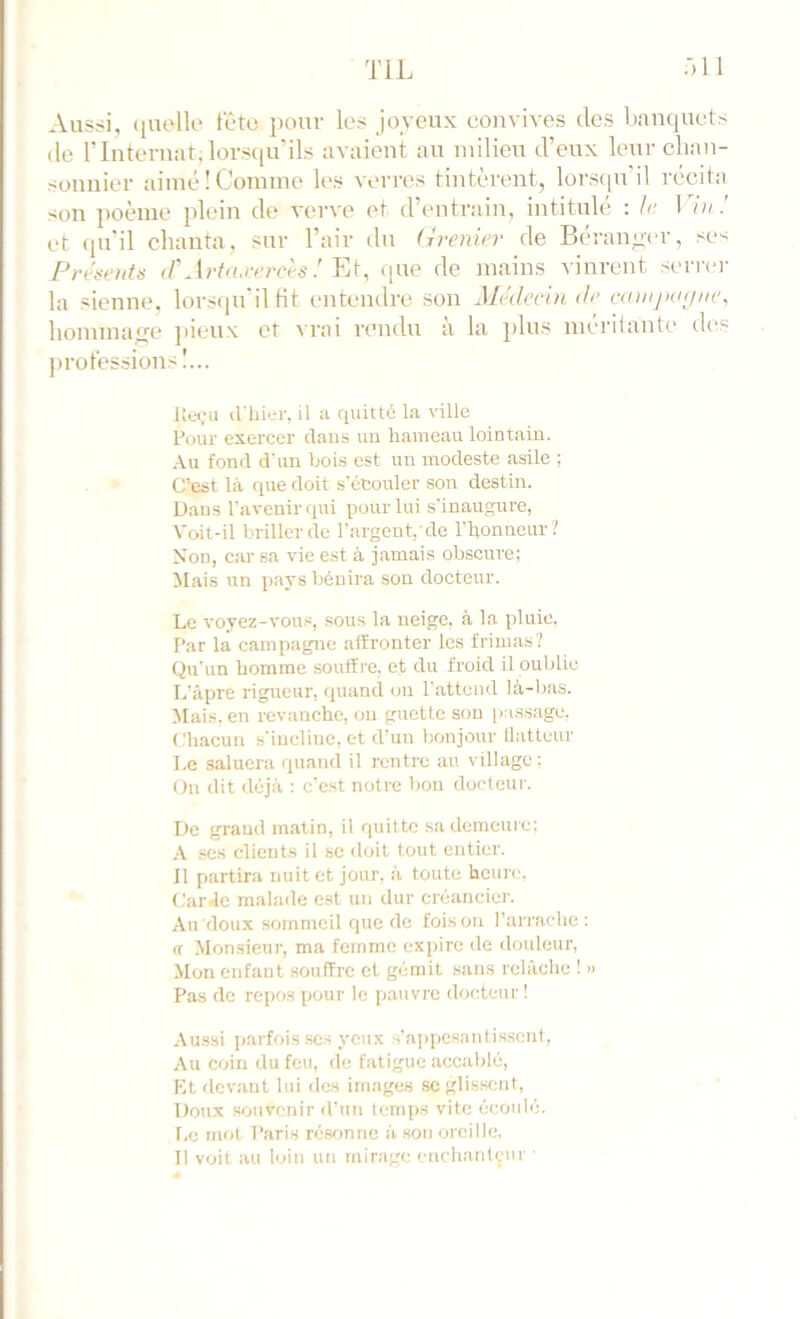 Aussi, (|UolK‘ féto i)our les joyeux convives des dnnquets <le rinteruat,lors([u'ils avaient au milieu d’eux leur clian- soiiiiier aimé ! Comme les verres tintèrent, lors(|U il récita son poème plein de verve et d’entrain, intitulé : le 17a.' et qu’il chanta, sur l’air du (ivenier de Béranger, se-; Présents iV Art<u:ercès ! YA, ([ue de mains vinrent seri'er la sienne, lorstpi'ilHt entendre son Médecin de canijxKjne^ hommafre jiieux et vrai rendu à la plus méi'ilante des prot'essions!... lîe«;u d'iiier, il a quitté la ville Pour exercer dans uu hameau lointain. Au fond d'un bois est uu modeste asile ; C’est là que doit s'écouler son destin. Dans l’avenir qui pour lui s'inaugure, Voit-il briller de l’argent, de l'honneur ? Non, car sa vie est à jamais obscure; Mais un pays bénira son docteur. Le voyez-vous, sous la neige, à la pluie. Par la campagne affronter les frimas'/ Qu'un homme souffre, et du froid il oublie L’âpre rigueur, quand on l'attend là-bas. ^lais, en revanche, ou guette sou [las.sage, Chacun s'incline, et d'un bonjour llattcur Le saluera quand il rentre au village; On dit déjà : c’est notre bon docteur. De grand matin, il quitte sa demeuie; A scs clients il se <loil tout entier. 11 partira nuit et jour, à toute hcim,'. Car Je malade est uu dur créancier. Au doux sommeil que de foison l’arrache : rt Monsieur, ma femme expire de douleur. Mon enfaut souffre et gémit sans relâche 1 » Pas de repos pour le pauvre docteur! Aussi parfois ses yeux s’appesantissent. Au coin du feu, de fatigue accablé. Et devant lui des images sc glissent. Doux souvenir d’un temps vite écoulé. l,e mol Paris réw)nne à son oreille. Il voit au loin un mirage enchaidçur ■