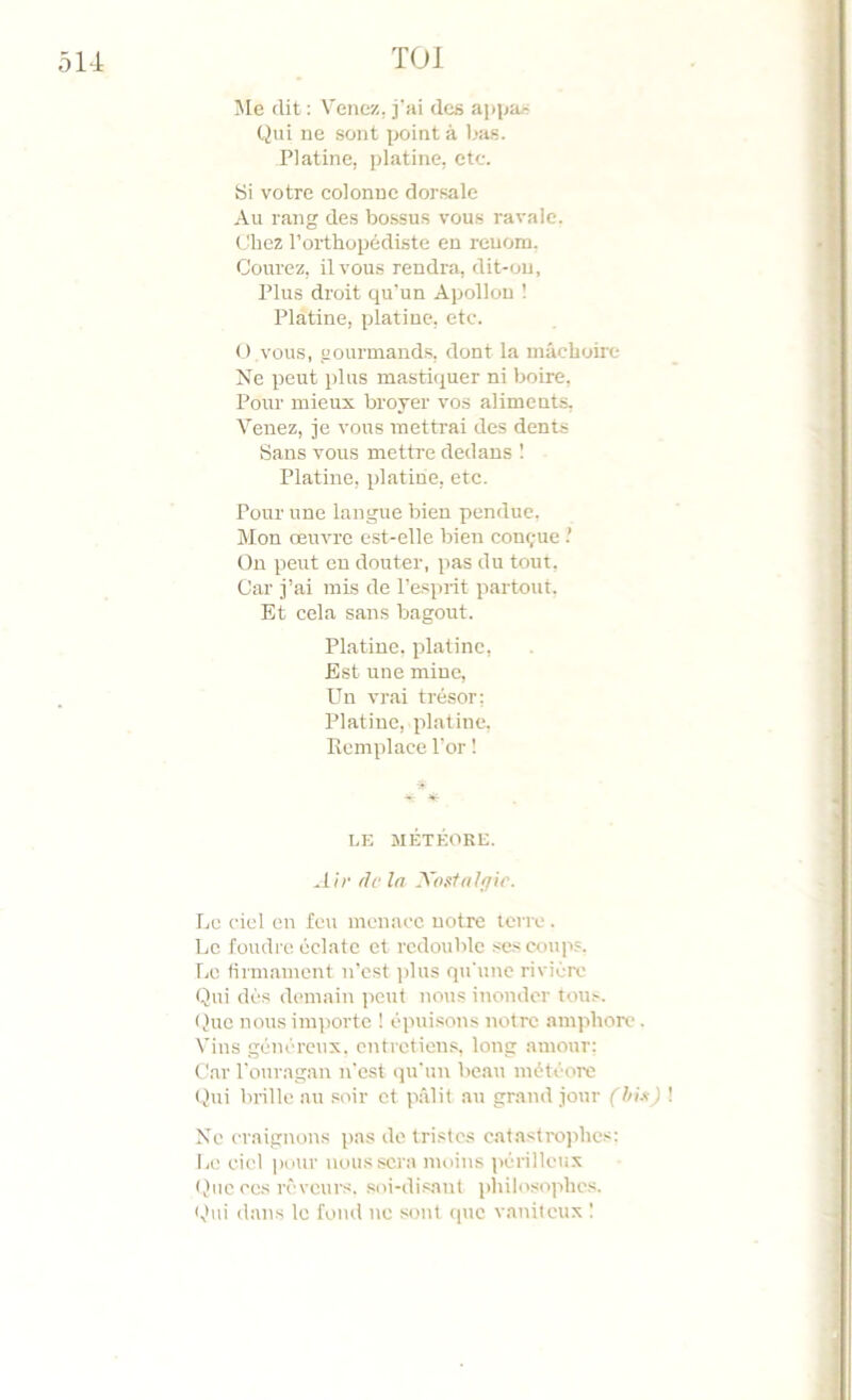 Me dit ; Venez, j'ai des appa/^ Qui ne sont jx^int à Ijas. Platine, platine, etc. Si votre colonne dorsale Au rang des bossus vous ravale. Chez l’orthopédiste en renom. Courez, il vous rendra, dit-ou, Plus droit qu’un Apollon 1 Platine, platine, etc. O vous, gourmands, dont la mâchoire Ne peut plus masti<iuer ni boire. Pour mieux broyer vos aliments. Venez, je vous mettrai des dents Bans vous mettre dedans 1 Platine, platine, etc. Pour une langue bien pendue. Mon œuvre est-elle bien conçue.’ Ou peut eu douter, pas du tout. Car j’ai mis de l’esprit partout. Et cela sans bagout. Platine, platine. Est une mine. Un vr.ai trésor; Platine, platine. Remplace l’or ! LE MÉTÉORE. .Ur fie l/l XosUil/fir. Le ciel en feu menace notre terre. Le foudre éclate et redouble .-^es coups. Le tirm.ament n’est i)lus qu'une rivière Qui dès demain peut nous inonder tous. Que nous importe ! épuisons notre amphore. Vins généreux, entretiens, long amour: Car l'ouragan n'est ipt'un beau météore (Jui brille au soir et pâlit au grand jour (hU) No craignons pas de tristes eatastro]dies: Le ciel pour noussci'a moins périlleux Que ces rêveurs, .soi-disant philosophes. Qui dans le fond ne sont (pte vaniteux !