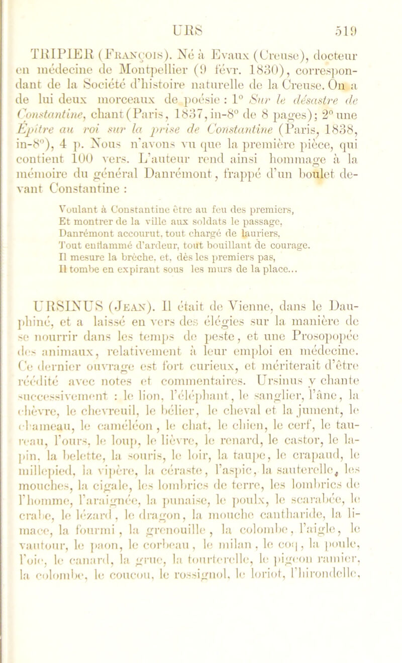 THIPIEK (Fhancois). Ne à Evaiix (Ci-L-nso), docteur on médecine de Mont])ellier (!) tévr. I80O), corresjion- dant de la Société d’histoire naturelle do la Creuse. On a de lui deux morceaux de poésie ; 1° iSur le désastre de Constantine, chant(Paris, 1837,iu-8“ de 8 pao’es); 2 une Epitre au roi sur la jirise de Constantine (Paris, 1838, in-8”), 4 p. Nous n'avons vu que la première pièce, qui contient lUU vers. L’auteur rend ainsi hommao-e à la mémoire du général Danrémont, frappé d’un boulet de- vant Constantine : Voulant à Constantine être au feu des premiers, Et montrer de la ville aux soldats le passage, Danrémont accourut, tout chargé de lauriers, Tout eutlammé d’ardeur, tout bouillant de courage. Il mesure la brèche, et, dès les premiers pas. Il tombe en expirant sous les murs de la place... URSIXUS (Je.-vn:)- H <1*- Vienne, dans le Dau- phiné, et a laissé en vers de.s élégies sur la manière de se nourrir dans les tem})S de. peste, et une Prosopoj)ée des animau.x, relativement à leur emploi en médecine. C(- dernier ouvratre est fort curieux, et mériterait d’êtr(> réédité avec notes et commentaires. Ur.sinus y chante ^ucc(‘ssivement : le lion, l’élé])hant, le sanglier, l’âne, la ( lièvre, le chevreuil, le bélier, le cheval et la jument, le chameau, le caméléon , le chat, le chien, le cerf, le tau- reau, l’ours, le loup, le lièvre, le renard, le castor, le la- pin. la belette, la souris, le loir, la taïqic, le crapaud, le millcqiied, la vipère, la céra.ste, l’a.sjiic, la sauterelle, les mouches, la cigale, l(;s lombrics de terre, les lombrics d(^ l’homme, l’araignée, la jiunaise, le ])oulx, le scarabée, le crabe, le h’-zanl, le dragon, la mouche, cantharide, la li- mace, la fourmi, la grenouille, la colombe, l’aigle, le vautour, le ])aon, le corbeau, le milan, le co<|, la, poule, l'oie, le canard, la grue, la tonrierelle, le pigeon ramier, la colombe, le coucou, le rossignol, le hnâot, riiirondelle.