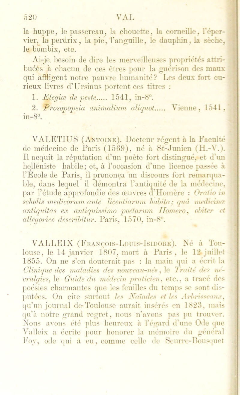 VAL 5:iO ? / J la huppe, le passereau^ la chouette, la corneille, réj>er- > vier, la perdrix, la pie, raufruille, le dauphin, la sèche, 'j le homhix, etc. I ... . . . # » . ^ Ai-je. hesoin de dire les men'eilleuses propriétés attri- buées à chacun de ces êtres pour la guérison des maux j qui affligent notre pauvre humanité? Les deux fort eu- j rieux livres d’Ursinus portent ces titres : [ 1. Elegiæ de 1541, in-8'’. j 2. Prosojwpeia anunaUinn alirjnoi Vienne. 1541. | in-8'’. ' ! ! VALETIUS (Antoine). Docteur régent à la Faculté j de médecine de Paris (1589), né à St-Junien (H.-V.). | Il acquit la réputation d’un poète fort distingué, et d’un j helléniste habile; et, à l’occasion d’une licence passée à > l’Ecole de Paris, il prononça un discours fort remarqua- j hle, dans lequel il démontra l'antiquité de la médecine, j par l’étude approfondie des œu\Tes d'Homère : Oratio in scholis niedicoruin ante Ucentiarum habita; <juâ inedicùia’ anfiquitas ex antiqidssimo poctarnm Honiero, obiier et odlegorice describitur. Paris, 1570. in-8°. j VALLEIX (Fbanç'ois-Louis-Isidoiîe). Né à Tou- | louse, le 14 janvier 1807, mort à Paris, le 12 juillet { 1855. On ne s’en douh'rait pas : la main qui a écrit la j Clinique des nudadies des tiouveau-m's. \o Traifi'des m - f vv(d(jies^ le Guide du uu’deciu j>raficirn. etc., a tracé dos | })oésies channantes que les feuilles du tenqis se .<ont dis- ; ]>utées. On cite surtout les Jdaïailes et les .\rbrisseau.r. j cju’un journal de-Toulonsc aurait insérés en 1S23, niais | (pi'à notre grand regret , nous n'avons pas |in trouver. | Nous avons ('f(> plus lu'ureux à l'i'gard d'une Ode (|ue I A^alk'ix a ('crife pour honorer la im'inoin' du gc-nénd i hoy, ode (pii a eu. comme celle de Seurre-Bou<(iuet / /