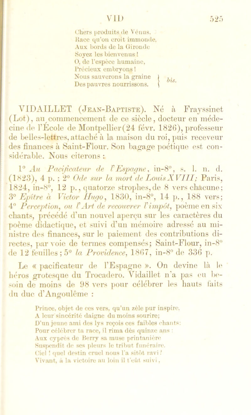 Chers produits de Vénus. Jtace qu'on croit immonde. .\ux bords de la Gironde Soyez les bienvenus ! O, de l'e-spèce humaine, l*récieux embryons ! Nous sauverons la graine I Des pauvres nourrissons. ( VIDAILLET (Jean-Baptiste). Ne à Fniyssinet ( Lot ), au commencement île ce siècle, docteur en méde- cine di* l’École de Montpellier(24 t'évr. 182(5), profes.seur de belles-lettre.s. attaché à la maison du roi, ]mi.s receveur des finances à iSaint-Flour. Son haçrage poétiipii) est con- sidérable. Nous citerons : 1° Au Pacificateur Je VJfispayne, in-8°, s. I. n. d. (1)s23), 4 p. ; 2° Ode mr la moii de fjonhXVIJl; Paris, 1824, in-N°, 12 p., ipiatorze strojdies,de 8 vers chacune: 3° Kpltre. à Victor Ifufto^ 1830, in-8°, 14 ]>., 188 vers: 4 Perception, ou P^[r1 de recouvrer Timpôt, poème en six chants, jirécédé d’un nouvel aperçu sur les caractères du poème didactiipie, et suivi d’un mémoire adressé au mi- nistre des finance.s, sur le paiement des contributions di- rectes, ])ar voie de termes compensés; Saiut-Flour, in-8'’ de 12 t'euilles ; 5° la Providence, 18(17, in-8 de 33(5 p. Le « jiacificateur de l’Espagne ». On devine là le héros ^ote.sque du Trocadero. Vidaillet n‘a pas eu be- 'oin de moins de 98 vers jiour célébrer les hauts faits du duc d’Annouléme : Prince, objet de ces vers, qu’un zèle pur inspire. \ leur sincérité daigne du moins sourire; D'un jeune .ami des lys reçois ces faibles chants: Pour célébrer ta race, il rima dès quinze ans : •Aux cyprès de Berry sa muse printanière Suspendit de scs pleurs le tribut funèraii'c. I.'iel 1 quel destin cruel nous l'a sitôt ravi.' Vivant, à la victoire au loin il feûl suivi,