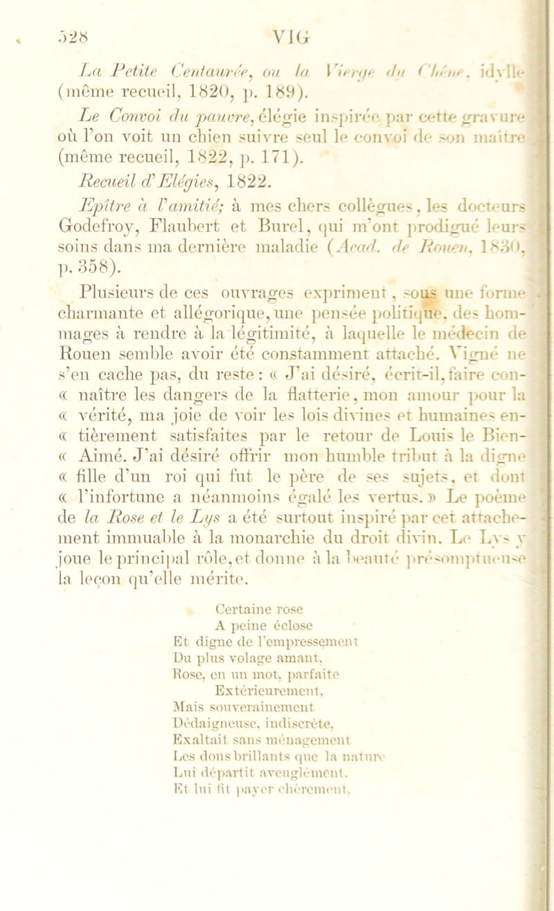 :>2<s VKi Ial J:^etite (Jenlaw-i'c^ ou la Viiriji' ihi ('lii'iw. id\ll(- (inême l’ecuoil, 1820, j). 189). Le Convoi du pauvre, élégie insjdrée par eutte gravure où l’on voit un cliien .«uivre .seul le convoi de .'on maître (même recueil, 1822, p. 171). Recueil d'Elégies, 1822. Epifre à Vamitié; à mes chers collègues, les docteurs Godefroy, Flaubert et Burel, (pii m’ont prcxiiguié leurs .soins dans ma dernière maladie (Arad. de Rouen. 1N80. p. 358). Plu.sieurs de ces ouvrages expriment, sous une forme charmante et allégorique, une pensée politique, des hom- mages à rendre à la légitimité, à laquelle le médecin de Rouen semble avoir été constamment attaché. Vigne ne s’en cache jias, dn reste: *> J’ai désiré, écrit-il.faire con- « naître les dangers de la flatterie, mon amour ]>our la « vérité, ma joie de voir les lois dii ines et humaines en- (( tièrement .sati.sfaites par le retour de Louis le Bien- (( Aimé. J’ai désiré offrir mon humble tribut à la digue ce fille d’un roi qui fut le père de .ses sujets, et (font « l’infortune a néanmoins égalé les vertus. 5> Le poème de la Rose et le Lgs a été surtout inspiré par cet attachc'- ment immuable à la monarchie du droit divin. Le Ly- y jone le principal lade,et donne à la heanté ]>r(‘'Om]it lieuse la hmon qn’cdle mérite. Certaine rose A. peine éelose Et digne de rerapresseinent üu plus volage amant. Ro.se, en nn mot, parfaite Estôrieuivment. Jlais .souverainement Dédaigneuse, indiscrède. Exaltait san.s ménagement Les donsbrillant.s (pie la natnn Lui dé)iartit aveuglement. Et lui lit payer ehéreineul.