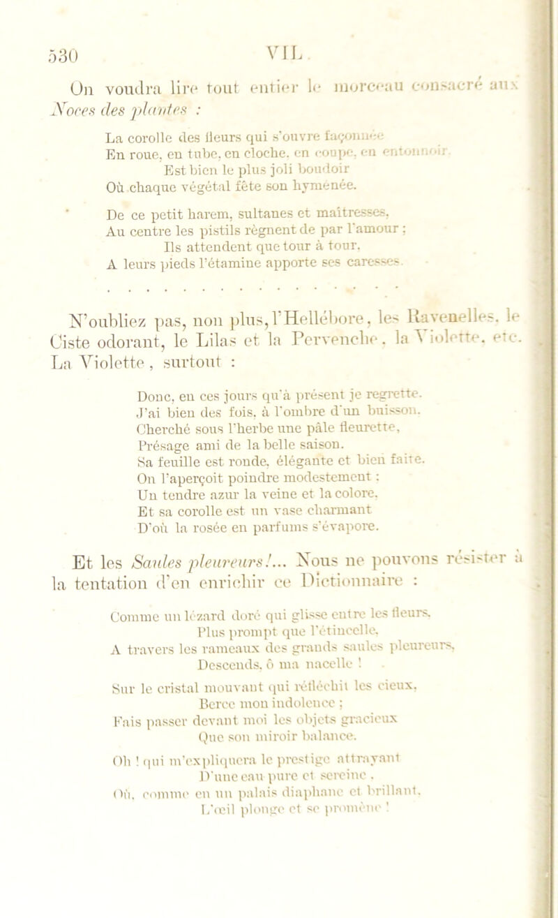 ô30 Un voudra liiv tout outior li‘ morceau consacre aux Xoref! des piaules : La corolle des Heurs qui s'ouvre En roue, eu tube, en cloche, en coupe, en entonnoir. Est bien le plus joli boudoir Où chaque végétal fête sou hymenée. De ce petit harem, sultanes et maîtresses, Au centre les pistils régnent de par l'amour : Ils attendent que tour à tour. A leurs pieds l'étamine apporte ses caresse.?. N’oubliez pas, uoii jdus,l’Hellébore, les Uaveuelles. le Ciste odorant, le Lila.s et la Pervenebe. la ^ iolette. etc. La Violette , .surtout ; Donc, eu ces jours qu'à présent je regrette. .l’ai bien des fois, à l'ombre d'un buis-son. Cherché sous l'herbe une pâle fleurette. Présage ami de la belle saison. Sa feuille est ronde, élégante et bien faite. On l’aperçoit poindre modestement : Un tendre azur la veine et la colore. Et sa corolle est un va.se charmant D'où la rosée en parfums s’évapore. Et les Smdes pleureurs!... Nous ne pouvons ré^i^îcr a la teutatiou d’en curiclur ce Dictiouuairc : Comme un lézard doré qui glisse entre les Heurs. Plus prompt que l’étincelle. A travers les rameaux des grand.s .saules pleureurs, Descends, û ma nacelle ! Sur le cristal mouvant qui iv.tléchii les eieux. Berce mou indoleticc ; Fais passer devant moi les objets gracieux (lue son miroir balance. Oh 1 qui m’expli(iucra le prestige attrayant D'une eau pure et sciviite . (h'i. ecutiuK' en un ]ialais diaphane et brillant. I/(itil (ilonge et SC promène I