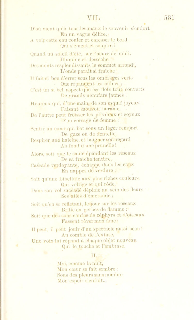 VIL 531 D'où vieiil qu’ù tous les maux le souvenir s'eudurL Eu uu vaune délire.- A voir celte eau couler et caresser le bord Qui s’émeut et .soupire .’ Quand uu soleil d'été, .surrheurede midi. Illunnue et dcsscclie Des moûts respleudis.saiits le sommet arroudi. L'tmde parait si fraîche ! Il fait si bon d'eiTcr sous les ombrages verts Que répaudeut les aulues ; ( ''est uu si bel aspect cpie ces tlots tout couverts Do grands uénufars jauue.s ! Heureux (jui. d'une main, de .son cs(piif joyeux Faisant mouvoir la rame. De l'autre peut froisser les plis doux et soyeux D'un corsage de femme ; Sentir uu cœur qui bat sous un léger rempart De gaze ou de dentelle, Uespircr une haleine, et baigner son regard Au fond d'une prunelle 1 .Mots, soit que le saule épandant les ré.seaux De sa fraîche tentiire, Ca.scadc verdoyante, échajjpe dans les eaux En nappes de verdure : Soit qu'une Libellule aux plus riches c<julcurs. (^ui voltige et (pii rôde, Dati.s '()ii vol saccadé déploie au sein des Heur.- bc.s ailes d'érneraude : Soit (pi'cn SC retletant, le jour sur les roseaux lîrilie en gerbe.s de liamme ; Soit (pie des son.s confus do zéphyrs et d’oiseainx Fas-sent n'ivermon âme ; Il peut, il peut jouir d’un spectacle aus.si beau ! ,\u comble de l'extase. Une voix lui répond à chatpic objet nouveau Qui le touche et rembrase. il. Moi, comme la nuit. Mon eteur se fait .sombre ; Sous des pleurs sans nombre M(jii espoir s'enfuit...