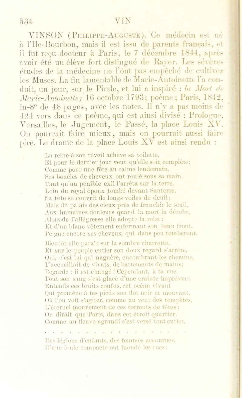 VIN80N ( Fiijlii'1‘J>Augi:ste). (J<‘ médf‘cin n<' ;i rile-Buur]jon, mais il ost issu de parents f'raneai^, <'t il lut reen docteur à Paris, le 7 décenihre 1844, aprè'- avoir été uu élève fort distin^rné de Rayer. I>'S sévère' éludes de la médecine ne l’ont ]>as empcclié de- cultiver 1(‘S Muses. La fin lamentai de de Marie-Ant<dnette l’a con- duit, un jour, sur le Pinde, et lui a inspiré : /</ Mori <!>■ Maric-Antoiueitc; 1(1 octobre 1793; poème; Paris. 184'J. in-8” de 48 pages, avec les notes. 11 n’y a pas moins de 124 vers dans ce poème, qui est ainsi divisé : Prologue. Versailles, le Jugement, le Passé, la place Louis XV. Un pourrait faire mieux, mais on pourrait ausJ faire pire. Le drame de la place Louis XV est ainsi rendu : La rciue à sou réveil achève s.i toilette. Kt pour le dernier jour veut qu'elle s 'it, complète: Comme pour une fête att calme Icudemain. Ses boucles de cheveux ont roulé sous sa maitt. 'J'aut (lu'uu pénible exil l'aiTèta sur la terre. Loin du royal époux tombé devant Santerre. Sa tcle SC couvrit do longs voiles de deuil: Mais du palais des deux près de franchir le seuil. Aux humaines douleurs quand la mort la <léro1«-, ■Mors de l'allégresse elle adopte la rolx; : Kt d'un blanc vêtement enfermant son tusiu front, reigue encore scs cheveux, qui dans peu tomlxîixiui. 1 lien tôt elle parait sur la sombre chaiTCtte. Kl sur le peuple entier sou doux regard s'arrête. Oui, c'est lui ipii naguère, eucombnint les chemins. T'accueillait tic vivats, do battements de mains: lîcgardc : il est changé 1 Cependant, :'i ta vue. Tout son sang s'est glacé d'une crainte imprévue : Knlends ecs bruits confus, ect océan vivant (,hii promène :'i tes pieds son Ilot noir et mouvant, oii Ton voit s'agiter, comme au vent dos tcm]K-tes. L'éternel mouvement de ces torrents de tètes: t)n dirait tpic Taris, dans cet étroit quartier, t'omme au lleuve agrandi s'est versé tout cntiei . Des légions d'enrants. des femmes ;iccounies. jt'une foule eomjiactc ont inotah' les rues: