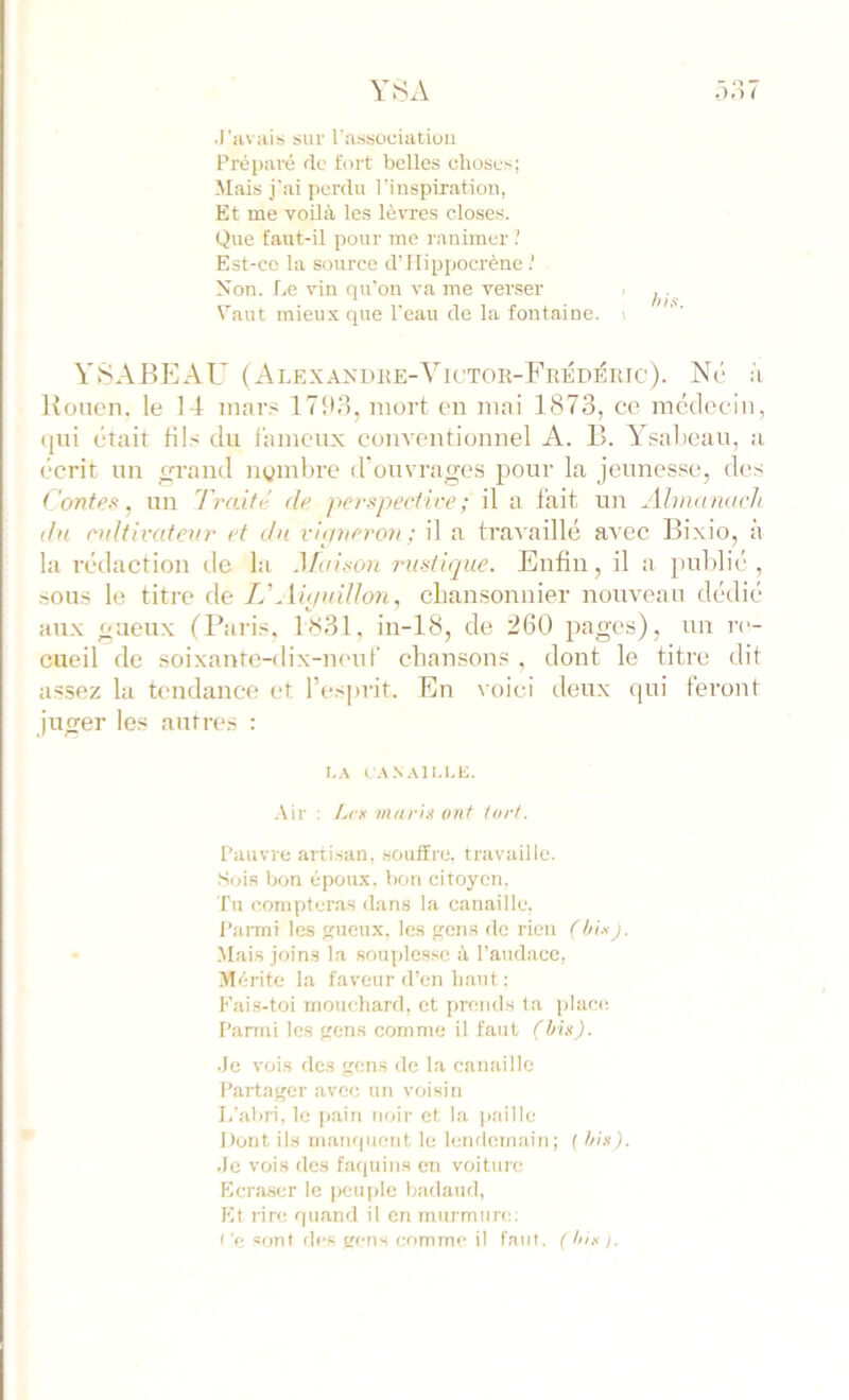 YSA •3.‘i7 •l'iivais sur l associatioii Préparé de fort belles choses; Mais j'ai perdu rinspiratiou, Et me voilà les lèvres closes. Que faut-il pour me ranimer Est-ce la source d’IIippocrène Non. Le vin qu'on va me verser Vaut mieux que l'eau de la fontaine, i YSABEAU (Alexandhe-Yictor-Frédéiitc). Né à Rouen, le 14 inar.s 17113, mort en mni 1873, ce médecin, (jui était fils du t’ameux conventionnel A. B. Ysabeau, a écrit un grand ngmbre d'ouvrages pour la jeunes.se, des Contes, un l'raité de pcrspectire; il a fait un Almamtch du enltivcdenr et dn vipneron ; il a travaillé avec Bi.xio, a la rédaction de la Maison rustique. Enfin, il a })nl)lié , .sous le titre àe L'Ahluillon, cban.sonnier nouveau dédié aux gueux (Paris. 1831, in-18, de 260 pages), un re- cueil de soixante-dix-neuf chansons, dont le titre dit assez la tendance et l’esiu-it. En voici deux qui feront juger les autres : i-.s c.<i.s.\] un;. .\ir : L<s maris ont tort. Pauvre ani.san, .souffre, travaille. Soi.s bon époux, btm citoyen. Tu compteras dan.s la canaille, l’anni les reueux, les gcn.s de rien fhixj. .Mais joins la souplesse à l’audace, Mérite la faveur d’en haut : Fais-toi rnouehard, et prends ta iilace Panui les {tens comme il faut (his). •le vois des gens de la canaille Partager avec un voisin L'abri, le pain noir et la |),'iille Dont ils manquent le lendemain; f his). -le vois des fatiuins en voiture Ecraser le peuple badaud, Et rin^ quand il en murmure: <'t; sont de.e gens comme il faut. ( lux ).