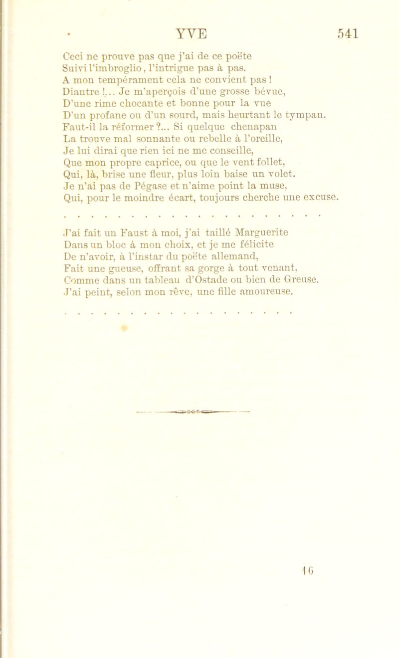 Ceci ne prouve pas que j’ai de ce poëte Suivi l’imbroglio, l’intrigue pas à pas. A mon tempérament cela ne convient pas ! Diantre !... Je m'aperçois d’une grosse bévue, D’une rime chocante et bonne pour la vue D’un profane ou d’un sourd, mais heurtant le tympan. Faut-il la réformer?... Si quelque chenapan La trouve mal sonnante ou rebelle à l’oreille. Je lui dirai que rien ici ne me conseille. Que mon propre caprice, ou que le vent follet, Qui, là, brise une fleur, plus loin baise un volet. Je n’ai pas de Pégase et n'aime point la muse. Qui, pour le moindre écart, toujours cherche une excuse. .T’ai fait un Faust à moi, j’ai taillé Marguerite Dans un bloc à mon choix, et je me félicite De n’avoir, à l’instar du poëte allemand. Fait une gueuse, offrant sa gorge à tout venant. Comme dans un tableau d’Ostade ou bien de Greuse. •l’ai peint, selon mon rêve, une fille amoureuse. 10