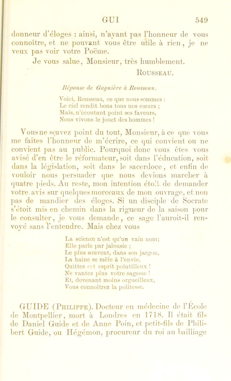 donneiu’ d’éloges : ainsi, n’ayant l’honnenr de vous connoître, et ne pouvant vous être utile à rien, je ne veux pas voir votre Poënie. Je vous salue, Monsieur, très buinhleincnt. Rousseau. Jièjwnse de GagnVere à Rousseau. Voici, Rousseau, ce que nous sommes : Le ciel rendit bons tous nos cœurs ; Mais, n’écoutant point scs faveurs, Nous vivons le jouet des hommes ! Vousne seavez point du tout. Monsieur, à ce rpie vous me laites riionnenr de m’écrire, ce qui convient ou ne convient pas au ])ul)lic. Pourquoi donc vous êtes vous avisé d’en être le réformateur, soit dans l’éducation, soit dans la législation, soit dans le sacerdoce, et enfin de vouloir nous ])ersuader que nous devions marcher à quatre pi(‘ds. Au reste, mon intention étolt do demander votre avis sur quelques morceaux de mon ouvrage, et non pas de mandier des éloges. Si un disciple de Socrate s’étoit mis en chemin dans la rigueur de la saison jiour le consulter, je vous demande, ce .sage l’auroit-il ren- voyé sans l’entendre. Mais chez vous La science n’est qu’un vain nom; Elle parle par jalousie ; Le plus souvent, dans son jargon, La haine se mêle à l’envie. Quittez cct esprit jwintillcux I Ne vantez jdus votre sagesse ! Et, devenant moins orgueilleux. Vous connoîtrez la politesse. GUIDE (PlllLll’PE). Docteur en méilecine de l’Ecole de ]\Iont])ellier, mort à Londres en 171 S. Il ('(ait fils de Daniel Guide et de Anne Poin, et petit-tils de l’hili- hert Guide, ou Ilégémon, jtrocureur du roi an hailliage