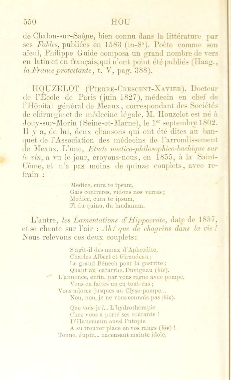 Je Chalon-.sur->Saône, bien connu dans la littérature jiar ses Fables, publiées en 1583 (in-8). Poète comme son aïeul, Pbili2)j)e Guide coni|)osa un rand nombre de vers en latin et en français, qui n’ont }jüint été publiés (Haag., la France protestante, t. V, 2>ag. 388). liOUZELOT {'Pierre-Ckescext-Xavier). Docteur de l’École de Paris (juin 1827), médecin en chef de rHü2>ital général de Meaux, coiTesjjondant des ScK'iétés de chirurgie et de médecine légale, M. Houzelot est né à douy-su]--j\lorin (Seine-et-Marne), le 1*^'' septemlire 1802. 11 y a, de lui, deu.x cbaiisons qui ont été dites au ban- (|uet de l’Association des médecins de rarrondissement de Meaux. L’une, Etude vmUco-philosophico-l>achx<pie sur le vin, a vu le jour, croyons-nous, eu 1855, à la ^'aint- Gôme, et n’a ])as moins de quinze coiqdets, avec re- frain : Medice, cura te ipsum, Gais confrères, vidons nos ven'cs ; Medice, cura te ipsum, Fi du quina, du laudanum. L’autre, les Lamentations d'Hippocrate, date de 1857, et se chante sur l’air : Ah! <jnc de chaprins dans la vie! Nous relevons ces deux coujdets: s'agit-il des maux d'.\pliro<lite, Charles ,\lbcrt et Giraudeau ; Le grand Béncch pour la ga.strite ; Quant au catarrhe. Duvignau (/)/#). L'annonce, enfin, par vous règne avec pompe. Vous en faites un en-tout-c;\s ; Vous adorez jusques au Clyso-pomiie... Non, non, je ne vous connais pas p>is). Que vois-je !... L'hydrothèr.ipic ( 'liez vous a porté ses courants ! D'Hauemann aussi ruto]iie A .su tnmvcr place en vos rangs (tu/) ! Tonne. ,lupin... encensant mainte idole.