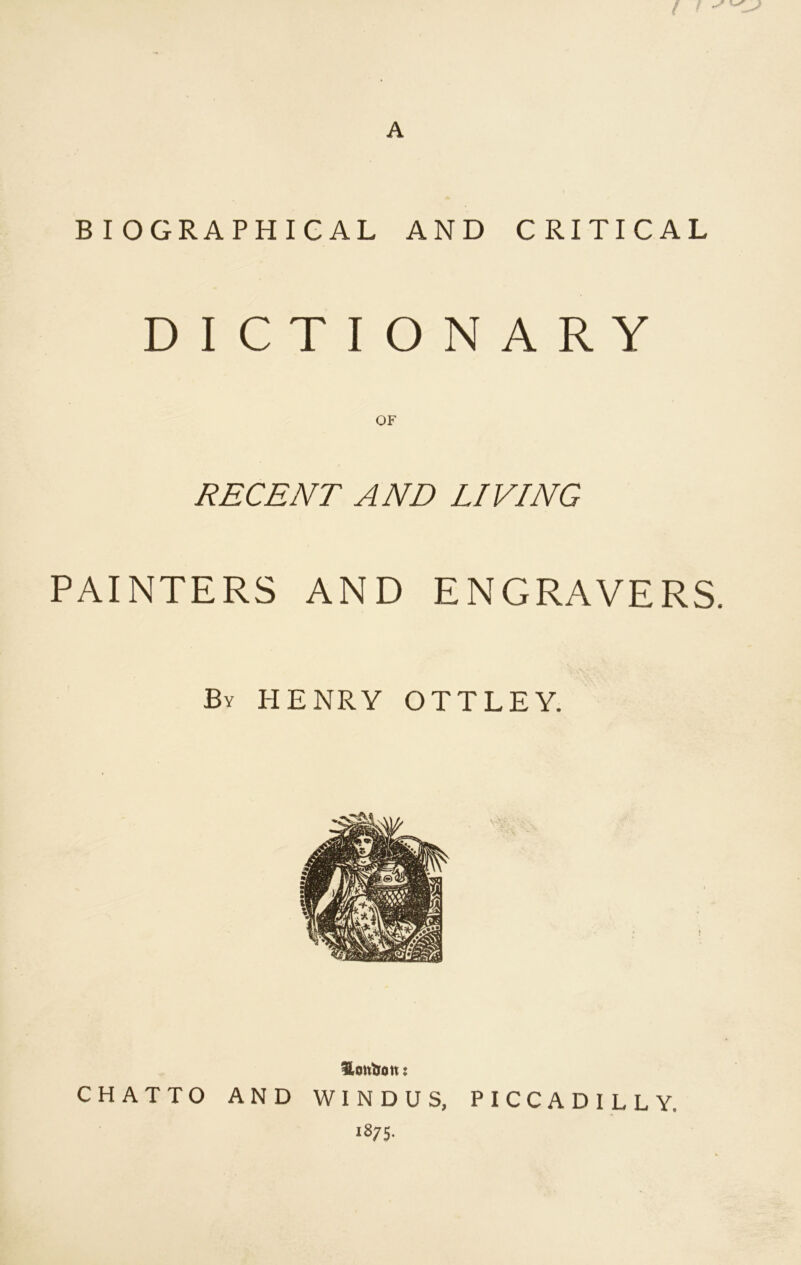 A BIOGRAPHICAL AND CRITICAL DICTIONARY RECENT AND LIVING PAINTERS AND ENGRAVERS. Bv HENRY OTTLEY. Hontou: CHATTO AND WINDUS, 1875. PICCADILLY.