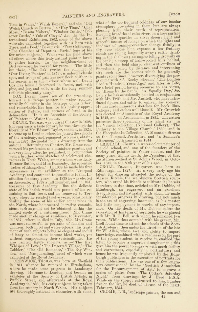 cox] Time in Wales,’ ‘ Welsh. Funeral,’ and the ‘ Old Welsh Church at Bettws a ‘ Hay Time,’ ‘ Chat Moss,’ ‘ Besom Makers,’ ‘ Windsor Castle,’ ‘ Bol- sover Castle,’ ‘ Vale of Clwyd,’ &c. In the In- ternational Exhibition, 1862, some of the above were also exhibited, together with ‘ A Barn with Trees, and a Pool,’ ‘Beaumaris,’ ‘Fern Gatherers, ‘ The Chamber of Deputies—Paris,’ (one of his few urban subjects.) Wales was the field above all others where this truly natural painter loved, to gather laurels. In the neighbourhood of Bettws-y-coed he worked for years. “ The little inn there, ‘ The Oak’ (writes the compiler of ‘ Our Living Painters’ in 1859), is indeed a classic spot, and troops of painters now flock thither in the season, sit in the parlour whose wall David Cox has himself decorated in fresco, and with pipe, and jug, and talk, while the long summer twilights pleasantly away.” COX, David, junior, son of the preceding, himself a landscape painter in water colours, worthily following in the footsteps of his father, and remarkable, like him, for his healthy appre- ciation of Nature, and aptness of ^ hand in its delineation. He is an Associate of the Society of Painters in Water Colours. CRANE, Thomas, was born at Chester in 1808. Showing early a taste for art, he was, through the liberality of Mr. Edward Taylor, enabled, in 1824, to come up to London, where he joined the schools of the Academy, and remained two years, obtain- ing, in 1825, the medal for his drawings from the antique. Returning to Chester, Mr. Crane com- menced his profession as a miniature painter, and not very long after, he published, in conjunction with a brother, some sketches of celebrated cha- racters in North Wales, among whom were Lady Eleanor Butler, and Miss Ponsonby, the eccentric ‘ladies of Llangollen.’ In 1832 he made his first appearance as an exhibitor at the Liverpool Academy, and continued to contribute to that In- stitution for many years. In 1835 he was elected an Associate, in 1.838 a full member, and in 1841 treasurer of that Academy. But the delicate state of his health would not permit of his re- maining in that town, and he removed to Tor- quay, where he resided twelve years, occasionally visiting the scene of his earlier connections in the North, where he procured lucrative commis- sions, such as could not be obtained within the limited circle of a watering-place. Mr. Crane made another change of residence, to Bayswater, in 1857 ; where he died in July, 1859. Mr. Crane was most successful in portraits of females and children, both in oil and water-colours ; his treat- ment of such subjects being so elegant and so full of fancy as almost to become ideal works, yet without compromising their verisimilitude. He also painted figure subjects, as :—‘ The first Whisper of Love,’ ‘ The Deserted Village,’ ‘ The Cobbler,’ ‘The Old Romance,’ ‘The Bay Win- dow,’ and ‘ Masquerading,’ most of which were exhibited at the Royal Academy. CRESWICK, Thomas, was born at Sheffield in 1811, whence he removed to Birmingham, where he made some progress in Landscape drawing. He came to London, and became an exhibitor at the Society of British Artists, in Suffolk Street, and afterwards at the Royal Academy in 1828 ; his early subjects being taken from the scenery in North Wales. His subjects are thoroughly national in character, with some- what of the too frequent coldness of our insular atmosphere prevailing in them, but are always pleasing from their truth of representation. Sleeping breadths of calm river, on -whose surface the sunlight sparkles in silver sheen ; light and graceful masses of foliage on which the lights and shadows of summer-weather change fitfullv; a sky over whose blue expanse a few feathery clouds are sailing languidly away; cattle drink- ing in the shallows ; an angler lolling drowsily on the bank ; a sweep of half-wooded hills behind, and then the bold sharp, clean-cut outlines, of Snowdonia, paled by distance and intervening air; such are the scenes which he generally paints ; sometimes, however, diversifying the pro- gramme with ‘ A Rocky Stream,’ ‘ The London Road a Hundred Years Ago,’ and later in Life, for a brief period having recourse to sea views, as, ‘ Home by the Sands,’ ‘ A Squally Day,’ &c. Lately he has occasionally painted in conjunction with Mr. Frith and Mr. Ansdell, who have intro- duced figures and cattle to enliven his scenery. He has made numerous sketches for book illus- trations ; and etches well himself. Mr. Creswick was elected an Associate of the Royal Academy in 1842, and an Academician in 1851. The nation possesses three specimens of his talent, viz. : in the Vernon Collection, (National Gallery), ‘The Pathway to the Village Church,’ 1839 ; and in the Sheepshanks Collection, ‘AMountain Stream on the Tummell, Perthshire, and ‘ a Summer’s Afternoon,’ both painted in 1844. CRISTALL, Joshua, a water-colour painter of the old school, and one of the founders of the Society of painters in Water-colours, and for many years, till his death, the President of that Institution :—died at St. John’s Wood, in Octo- ber, 1847, in the 80th year of his age. CROLL, Feancis, Engraver, was born at Edinburgh, in 1827. At a very early age his talent for drawing attracted the notice of the Messrs. Ritchie, the well-known Scottish sculp- tors, who urged his friends to cultivate it; he was therefore, in due time, articled to Mr. Dobbie, of Edinburgh, an engraver, and an excellent draughtsman and naturalist, with whom he made considerable progress in drawing, but not much in the art of engraving, inasmuch as his master had little employment in works of any import- ance. On the death of Mr. Dobbie before the expiration of his term of servitude, he was placed with Mr. R. C. Bell, with whom he remained two years. While thus occupied with his graver, Mr. Croll found time to attend the schools of the Scot- tish Academy, then under the direction of the late Sir W. Allan, whose tact and ability to impart knowledge, combined with a readiness on the part of the young student to receive it, enabled the latter to become a superior draughtsman ; this gave him the power to engrave with much facility and correctness, especially in portraiture ; and hence he was frequently employed by the Edin- burgh publishers in the execution of portraits for their publications. He was one of a few engra- vers commissioned by the ‘ Scottish Association for the Encouragement of Art,’ to engrave a series of plates from ‘The Cottar’s Saturday Night,’ from drawings by J. Faed, R.S.A. While on the subject entrusted to him, number five on the list, he died ot disease of the heart, February, 1854. CROME, J. B., landscape painter, the son and