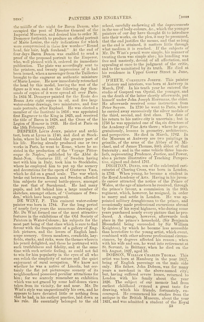 pEsn] the middle of the night for Baron Den on, who occupied the post of Director General oi the Imperial Museums, and desired him to order M. Desnoyer forthwith to produce an official portrait of Marie Louise, the only indications for which were compromised in these few words—“ Round head, fair hair, high forehead.” At the end of four days Baron Denon was enabled to send a proof of the proposed portrait to the Emperor, who, well pleased with it, ordered its immediate publication. The plate was accordingly sent to the printers, and twenty impressions of it had been issued, when a messenger from the Tuilleries brought to the engraver an authentic miniature of Marie Louise. He now immediately retouched the head by this model, leaving the rest of the figure as it was, and on the following day thou- sands of copies of it were spread all over Paris. In 1834 M. Desnoyer painted for the Ecole des Beaux Arts eight copies in oil, and five large water-colour drawings, two miniatures, and four male portraits, after Raphael. He was elected a member of the Institute in 1816 ; was appointed first Engraver to the King in 1825, and received the title of Baron in 1828, and the Cross of the Legion of Honour in 1835. He died at Paris on the 15th February, 1857. DESPRES. Louis John, painter and archi- tect, born at Lyons in 1740, and died at Stock- holm, where he had resided the greater part of his life. Having already produced one or two works in Paris, he went to Rome, where he as- sisted in the production of the ‘ Aoyage Pittor- esque de Naples,’ published by the Abbe de Saint-Non. Gustavus III. of Sweden having met with him in Italy, took him to Stockholm, where he employed him to put up the scenery and decorations for the opera of Gustavus Vasa, which he did on a grand scale. The war which broke out between Russia and Sweden afforded him subjects for several battle-pieces,’ amongst the rest that of Suenksund. He had many pupils, and left behind him a large number of sketches, amongst others, of ‘ Costumes of Swe- den,’ which have been engraved. DE AVINT, P. This eminent water-colour painter was born in 1784. For the long period of nearly forty years the numerous drawings of Mr. De AVint formed one of the most attractive features in the exhibitions of the Old Society of Painters in AVater-Colours ; his subjects for the most part being of that class which is sure to find favour with the frequenters of a gallery of Eng- lish pictures, and the lovers of English land- scape scenery. Green meadows, cornfields, hay- fields, stacks, and ricks, were the themes wherein his pencil delighted, and these he portrayed with such truthfulness and fidelity, and at the same time with such artistic feeling, as could not fail to win for him popularity in the eyes of all who can relish the simplicity of nature and the quiet enjoyment of rural occupation. AVe know not whether he was a native of Lincoln, but cer- tainly the flat yet picturesque scenery of its neighbourhood possessed peculiar attractions for him; for we scarcely remember an exhibition which was not graced by some half-dozen views taken from its vicinity, far and near. Air. De AVint’s style was unquestionably his own, and he appears to have deviated little or nothing from that he had, in his earliest practice, laid down as his rule. He essentially belonged to the old school, carefully eschewing all the improvements in the use of body-colours, &c., which the younger painters of our day have thought fit to introduce into their works, on the plea, it may be presumed, that the end justifies the means, and that so long as the end is attained, it matters little through what medium it is reached. If the subjects of Mr. De AVint’s pencil were simple, his manner of treating them was simple also ; his handling was free and masterly, devoid of all affectation, and appealing at once to the judgment ol the critic, and to the uninitiated by its truth. He died at his residence in Upper Gower Street in June, 1849. D’HEUR, Coenelius JosEPn. This painter of history and interiors, was born at Antwerp in March, 1707. In his tenth year he entered the studio of Gaspard van Opstal, the younger, and on the death of the latter shortly afterwards, put himself under John Joseph Horrmans, the elder. He afterwards received some instruction from Peter Snyers. In 1730 he went to Paris, where he carried awTay successively the silver medals of the third, second, and first class. The date of his return to his native city is uncertain ; but in 1756 he was appointed one of thq, six directors of the Academy of Fine Arts there ; where lie gave, gratuitously, lessons in geometry, architecture, and perspective. He died in Alarch, 1762. In the Museum at Antwerp are two paintings in grisaille, of the arms of the Abbey of St. Ali- chael, and of James Thomas, 50th abbot of that fraternity ; and in the same vehicle three bas-re- liefs, representing Prudence, Justice, and Power, also a picture illustrative of Teaching Perspec- tive, signed and dated 1761. DIGHTON, Denis, son of the celebrated cari- caturist of Charing Cross, was born in London, in 1792. AVhen young, he became a student in the Royal Academy of Arts. Having in his juven- ile career attracted the notice of the Prince of AVales, at the age of nineteen he received, through the prince’s favour, a commission in the 90th regiment, which, however, he resigned, in order to marry and settle in London. He was ap- pointed military draughtsman to the prince, and occasionally made professional excursions abroad by desire of his royal highness, who during some years purchased nearly every picture that lie pro- duced. A change, however, afterwards took place in the prince’s household, (Sir Benjamin Bloomfield being succeeded by Sir AVilliam Knighton), by which he became less accessible than heretofore to the young artist, which event, combined with other adverse professional circum- stances, by degrees affected his reason ; when with his wife and son, he went into retirement at St. Servant, in Brittany, when he died on the 8th August, 1827, aged 35. DOBSON, AVilliam Charles Thomas. This artist was born at Hamburg in the year 1817, being of English parentage on the male side only. His father, John Dobson, was for many years a merchant in the above-named city; but, having suffered severe losses, returned to London with his family about the year 1826. The subject of our memoir had from earliest childhood evinced a great taste for drawing, which his friends, fortunately, en- couraged. He commenced his studies from the antique in the British Museum, about the year 1831, and was admitted a student of the Royal