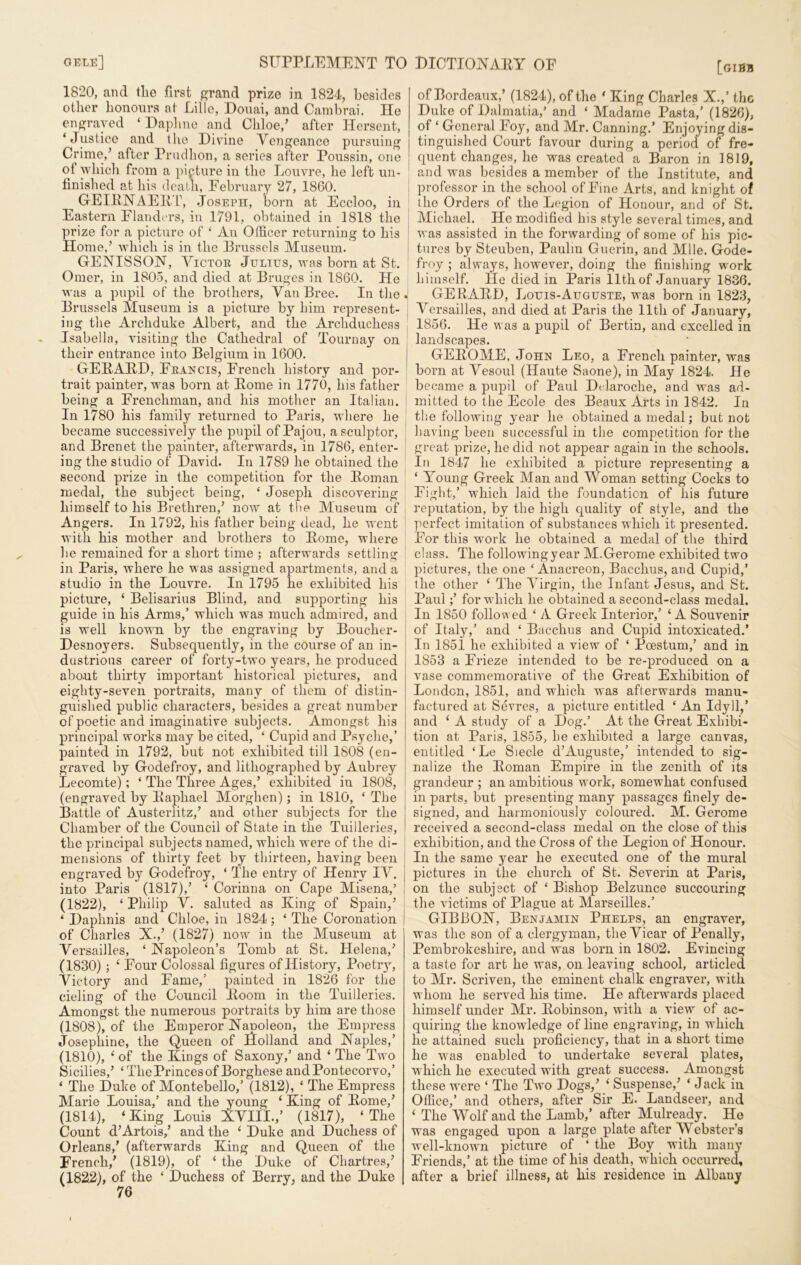 1820, and tlie first grand prize in 1824, besides other honours at Lille, Douai, and Cambrai. He engraved ‘Daphne and Chloe/ after Hersent, ‘Justice and the Divine Vengeance pursuing Crime/ after Prudhon, a series after Poussin, one ot which from a picture in the Louvre, he left un- finished at his death, February 27, 1860. GEIENAEKT, Joseph, born at Eccloo, in ! Eastern Flanders, in 1791, obtained in 1818 the prize for a picture of ‘ An Officer returning to his Home/ which is in the Brussels Museum. GENISSON, Victor Julies, was born at St. Omer, in 1805, and died at Bruges in 1860. He was a pupil of the brothers, Van Bree. In the . Brussels Museum is a picture by him represent- ing the Archduke Albert, and the Archduchess Isabella, visiting the Cathedral of Tournay on their entrance into Belgium in 1600. GEEAED, Francis, French history and por- trait painter, was born at Eome in 1770, his father being a Frenchman, and his mother an Italian. In 1780 his family returned to Paris, where he became successively the pupil of Pajou, a sculptor, and Brenet the painter, afterwards, in 1786, enter- ing the studio of David. In 1789 he obtained the second prize in the competition for the Eoman medal, the subject being, ‘ Joseph discovering himself to his Brethren/ now at the Museum of Angers. In 1792, his father being dead, he went with his mother and brothers to Eome, where lie remained for a short time ; afterwards settling in Paris, where he was assigned apartments, and a studio in the Louvre. In 1795 he exhibited his picture, ‘ Belisarius Blind, and. supporting his guide in his Arms/ which was much admired, and is well known by the engraving by Boucher- Desnoyers. Subsequently, in the course of an in- dustrious career of forty-two years, he produced about thirty important historical pictures, and eighty-seven portraits, many of them of distin- guished public characters, besides a great number of poetic and imaginative subjects. Amongst his principal works may be cited, ‘ Cupid and Psyche/ painted in 1792, but not exhibited till 1808 (en- graved by Godefroy, and lithographed by Aubrey Lecomte); ‘ The Three Ages/ exhibited in 1808, (engraved by Eaphael Morghen); in 1810, ‘ The Battle of Austerlitz/ and other subjects for the Chamber of the Council of State in the Tuilleries, the principal subjects named, which were of the di- mensions of thirty feet by thirteen, having been engraved by Godefroy, ‘ The entry of Henry IV. j into Paris (1817)/ ‘ Corinna on Cape Misena/ (1822), ‘Philip V. saluted as King of Spain/ ‘ Daphnis and Chloe, in 1824; ‘ The Coronation | of Charles X./ (1827) now in the Museum at Versailles, ‘ Napoleon’s Tomb at St. Helena/ (1830) ; ‘ Four Colossal figures of History, Poetiy, Victory and Fame/ painted in 1826 for the cieling of the Council Eoom in the Tuilleries. Amongst the numerous portraits by him are those (1808), of the Emperor Napoleon, the Empress Josephine, the Queen of Holland and Naples/ (1810), ‘ of the Kings of Saxony/ and ‘ The Two Sicilies/ ‘ The Princes of Borghese andPontecorvo,’ * The Duke of Montebello,’ (1812), ‘ The Empress Marie Louisa,’ and the young ‘ King of Eome/ (1814), ‘King Louis XVIII.,’ (1817), ‘The Count d’Artois/ and the ‘ Duke and Duchess of Orleans/ (afterwards King and Queen of the French/ (1819), of ‘ the Duke of Chartres/ (182.2), of the ‘ Duchess of Berry, and the Duke [gijjb of Bordeaux/ (1824), of the ‘ King Charles X.,’ the Duke of Dalmatia/ and ‘ Madame Pasta,’ (1826), of ‘ General Foy, and Mr. Canning.’ Enjoying dis- tinguished Court favour during a period of fre- quent changes, he was created a Baron in 1819, and was besides a member of the Institute, and professor in the school of Fine Arts, and knight of the Orders of the Legion of Honour, and of St. Michael. He modified his style several times, and was assisted in the forwarding of some of his pic- tures by Steuben, Paulm Guerin, and Mile. Gode- froy ; always, however, doing the finishing work himself, lie died in Paris 11th of January 1836. GEEAED, Louis-Auguste, was born in 1823, Versailles, and died at Paris the 11th of January, 1856. He was a pupil of Bertin, and excelled in landscapes. GEEOME, John Leo, a French painter, was born at Vesoul (Haute Saone), in May 1824. He became a pupil of Paul Dtdaroche, and was ad- mitted to the Ecole des Beaux Arts in 1842. In the following year he obtained a medal; but not having been successful in the competition for the great prize, he did not appear again in the schools. In 1847 he exhibited a picture representing a ‘ Young Greek Man and Woman setting Cocks to Fight/ which laid the foundation of his future reputation, by the high quality of style, and the perfect imitation of substances which it presented. For this work he obtained a medal of the third class. The following year M.Gerome exhibited two pictures, the one ‘Anacreon, Bacchus, and Cupid,’ the other ‘ The Virgin, the Infant Jesus, and St. Paulfor which he obtained a second-class medal. In 1850 followed ‘ A Greek Interior,’ ‘ A Souvenir of Italy,’ and ‘ Bacchus and Cupid intoxicated.’ In 1851 he exhibited a view of ‘ Poestum/ and in 1853 a Frieze intended to be re-produced on a vase commemorative of the Great Exhibition of London, 1851, and which was afterwards manu- factured at Sevres, a picture entitled ‘ An Idyll,’ and ‘ A study of a Dog.’ At the Great Exhibi- tion at Paris, 1855, he exhibited a large canvas, entitled ‘Le Siecle d’Auguste,’ intended to sig- nalize the Eoman Empire in the zenith of its grandeur ; an ambitious work, somewhat confused in parts, but presenting many passages finely de- signed, and harmoniously coloured. M. Gerome received a second-class medal on the close of this exhibition, and the Cross of the Legion of Honour. In the same year he executed one of the mural pictures in the church of St. Severin at Paris, on the subject of ‘ Bishop Belzunce succouring the victims of Plague at Marseilles.’ GIBBON, Benjamin Phelps, an engraver, was the son of a clergyman, the Vicar of Penally, Pembrokeshire, and was born in 1802. Evincing a taste for art he was, on leaving school, articled to Mr. Scriven, the eminent chalk engraver, with whom he served his time. He afterwards placed himself under Mr. Eobinson, with a view of ac- quiring the knowledge of line engraving, in which he attained such proficiency, that in a short time he was enabled to undertake several plates, which he executed with great success. Amongst these wrere ‘ The Two Dogs/ ‘ Suspense/ ‘ Jack in Office,’ and others, after Sir E. Landseer, and ‘ The Wolf and the Lamb,’ after Mulready. He was engaged upon a large plate after Webster’s well-known picture of ‘ the Boy with many Friends,’ at the time of his death, which occurred, after a brief illness, at his residence in Albany