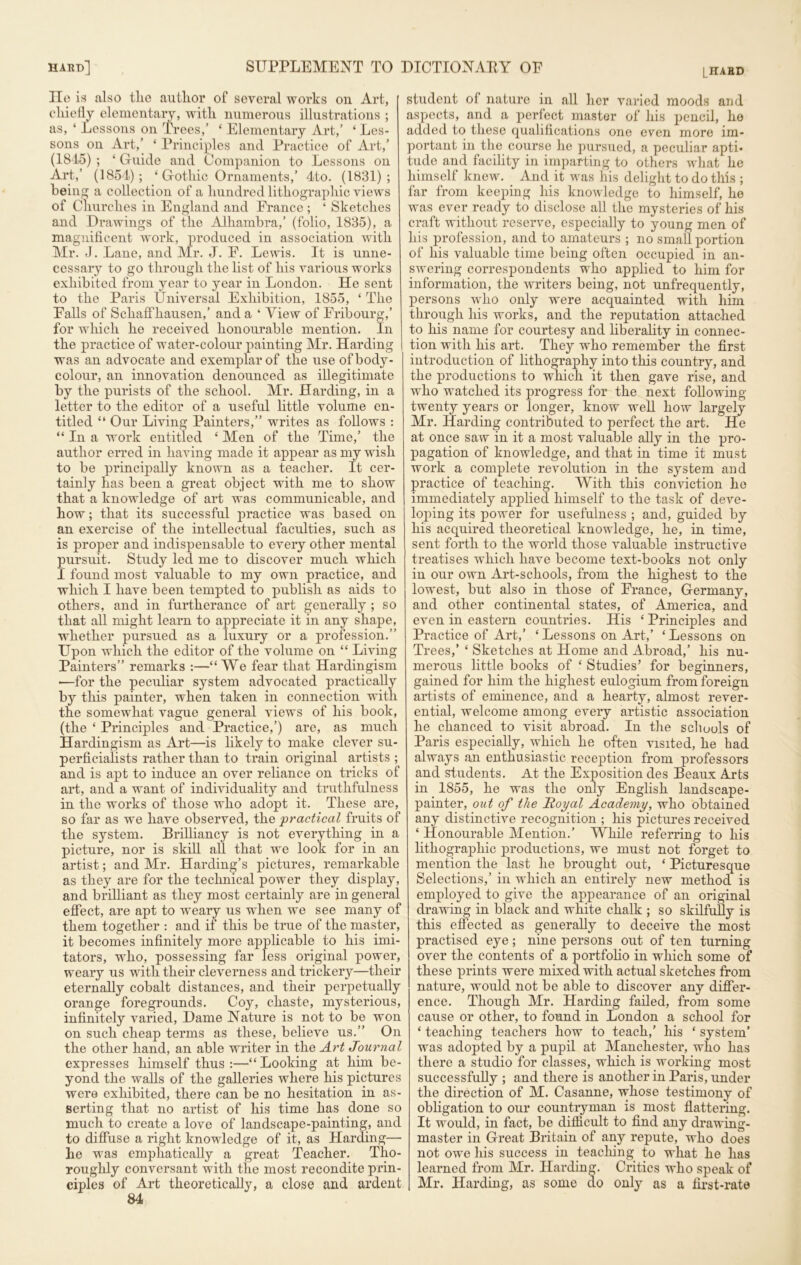 LIIABD lie is also tlie author of several works on Art, chiefly elementary, with numerous illustrations ; as, ‘ Lessons on Trees,’ ‘ Elementary Art,’ ‘ Les- sons on Art,’ ‘ Principles and Practice of Art,’ (1845) ; ‘ Guide and Companion to Lessons on Art,’ (1854); ‘ Gothic Ornaments,’ 4to. (1831); being a collection of a hundred lithographic views of Churches in England and France ; ‘ Sketches and Drawings of the Alhambra,’ (folio, 1835), a magnificent work, produced in association with Mr. J. Lane, and Mr. J. F. Lewis. It is unne- cessary to go through the list of his various works exhibited from year to year in London. He sent to the Paris Universal Exhibition, 1855, ‘ The Falls of Schaffhausen,’ and a ‘ View of Fribourg,’ for which he received honourable mention. In the practice of water-colour painting Mr. Harding was an advocate and exemplar of the use of body- colour, an innovation denounced as illegitimate by the purists of the school. Mr. Harding, in a letter to the editor of a useful little volume en- titled “ Our Living Painters,” writes as follows : “In a work entitled ‘ Men of the Time,’ the author erred in having made it appear as my wish to be principally known as a teacher. It cer- tainly has been a great object with me to show that a knowledge of art was communicable, and how; that its successful practice was based on an exercise of the intellectual faculties, such as is proper and indispensable to every other mental ursuit. Study led me to discover much which found most valuable to my own practice, and which I have been tempted to publish as aids to others, and in furtherance of art generally ; so that all might learn to appreciate it in any shape, whether pursued as a luxury or a profession.” Upon which the editor of the volume on “ Living Painters” remarks :—“We fear that Hardingism —for the peculiar system advocated practically b}r this painter, when taken in connection with the somewhat vague general views of his book, (the ‘ Principles and Practice,’) are, as much Hardingism as Art—is likely to make clever su- perficiahsts rather than to train original artists ; and is apt to induce an over reliance on tricks of art, and a want of individuality and truthfulness in the works of those who adopt it. These are, so far as we have observed, the 'practical fruits of the system. Brilliancy is not everything in a picture, nor is skill all that we look for in an artist; and Mr. Harding’s pictures, remarkable as they are for the technical power they display, and brilliant as they most certainly are in general effect, are apt to weary us when we see many of them together : and if this be true of the master, it becomes infinitely more applicable to his imi- tators, who, possessing far less original power, weary us with their cleverness and trickery—their eternally cobalt distances, and their perpetually orange foregrounds. Coy, chaste, mysterious, infinitely varied, Dame Nature is not to be won on such cheap terms as these, believe us.” On the other hand, an able writer in the Art Journal expresses himself thus:—“Looking at him be- yond the walls of the galleries where his pictures were exhibited, there can be no hesitation in as- serting that no artist of his time has done so much to create a love of landscape-painting, and to diffuse a right knowledge of it, as Harding— he was emphatically a great Teacher. Tho- roughly conversant with the most recondite prin- ciples of Art theoretically, a close and ardent 84 student of nature in all her varied moods and aspects, and a perfect master of his pencil, ho added to these qualifications one even more im- portant in the course he pursued, a peculiar apti* tude and facility in imparting to others what he himself knew. And it was his delight to do this ; far from keeping his knowledge to himself, ho was ever ready to disclose all the mysteries of his craft without reserve, especially to young men of his profession, and to amateurs ; no small portion of his valuable time being often occupied in an- swering correspondents who applied to him for information, the writers being, not unfrequently, persons who only were acquainted with him through his works, and the reputation attached to his name for courtesy and liberality in connec- tion with his art. They who remember the first introduction of lithography into this country, and the productions to which it then gave rise, and who watched its progress for the next following- twenty years or longer, know well how largely Mr. Harding contributed to perfect the art. He at once saw in it a most valuable ally in the pro- pagation of knowledge, and that in time it must work a complete revolution in the system and practice of teaching. With this conviction he immediately applied himself to the task of deve- loping its power for usefulness ; and, guided by his acquired theoretical knowledge, he, in time, sent forth to the world those valuable instructive treatises which have become text-books not only in our own Art-schools, from the highest to the lowest, but also in those of France, Germany, and other continental states, of America, and even in eastern countries. His ‘ Principles and Practice of Art,’ ‘Lessons on Art,’ ‘Lessons on Trees,’ ‘ Sketches at Home and Abroad,’ his nu- merous little books of ‘ Studies’ for beginners, gained for him the highest eulogium from foreign artists of eminence, and a hearty, almost rever- ential, welcome among every artistic association he chanced to visit abroad. In the schools of Paris especially, which he often visited, he had always an enthusiastic reception from professors and students. At the Exposition des Beaux Arts in 1855, he was the only English landscape- painter, out of tlie Royal Academy, who obtained any distinctive recognition ; his pictures received ‘ Honourable Mention.’ While referring to his lithographic productions, we must not forget to mention the last he brought out, ‘ Picturesque Selections,’ in which an entirely new method is employed to give the appearance of an original drawing in black and white chalk ; so skilfully is this eflected as generally to deceive the most practised eye; nine persons out of ten turning over the contents of a portfolio in which some of these prints were mixed with actual sketches from nature, would not be able to discover any differ- ence. Though Mr. Harding failed, from some cause or other, to found in London a school for ‘ teaching teachers how to teach,’ his ‘ system’ was adopted by a pupil at Manchester, who has there a studio for classes, which is working most successfully ; and there is another in Paris, under the direction of M. Casanne, whose testimony of obligation to our countryman is most flattering. It would, in fact, be difficult to find any drawing- master in Great Britain of any repute, who does not owe his success in teaching to what he has learned from Air. Harding. Critics who speak of Mr. Harding, as some do only as a first-rate