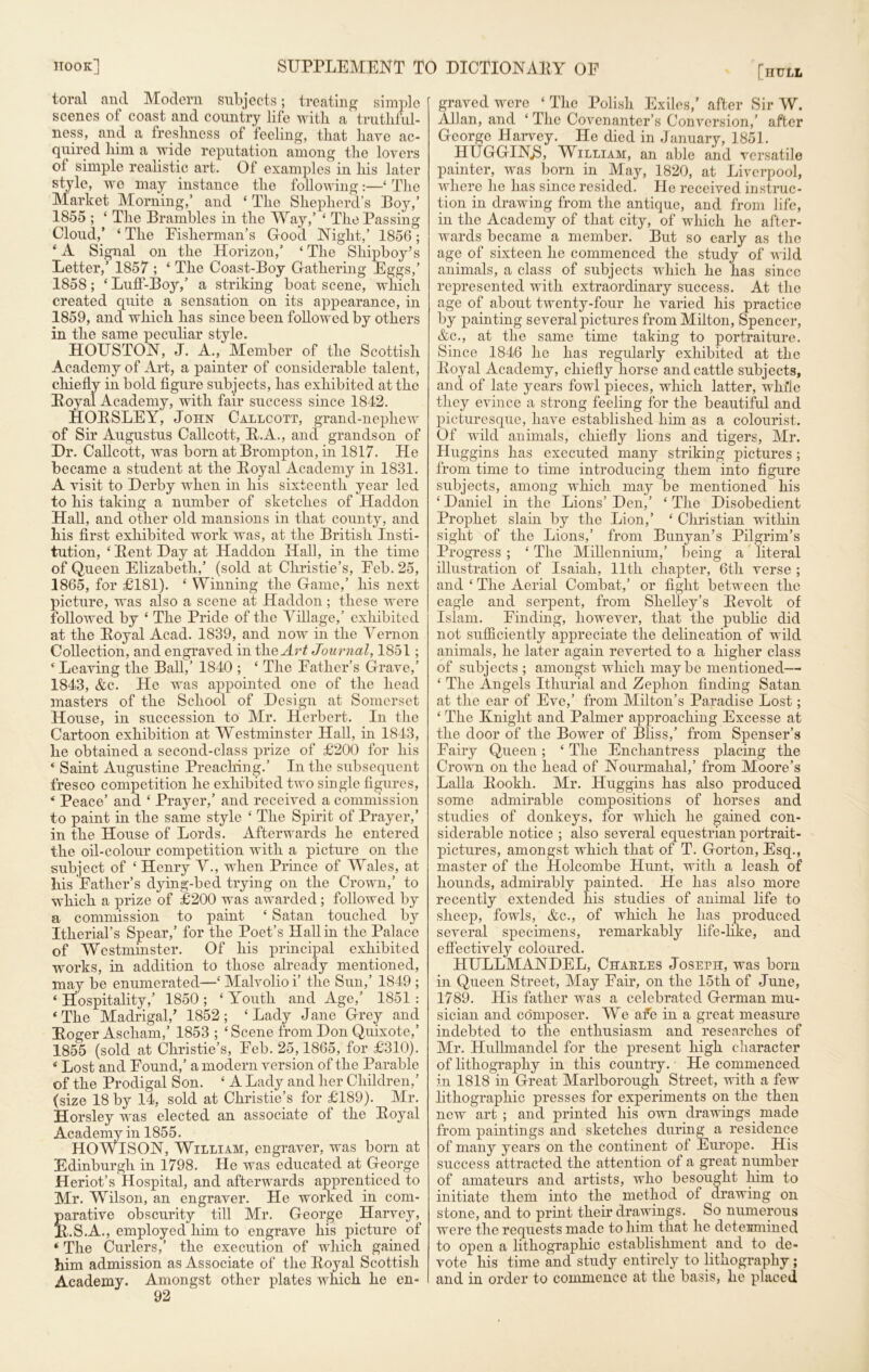 toral and Modern subjects; treating simple scenes of coast and country life with a truthful- ness, and a freshness of feeling, that have ac- quired him a wide reputation among the lovers of simple realistic art. Of examples in his later style, we may instance the following:—£ The Market Morning,’ and ‘ The Shepherd’s Boy,’ 1855 ; ‘ The Brambles in the Way,’ ‘ The Passing Cloud,’ ‘ The Fisherman’s Good Night,’ 1856; ‘ A Signal on the Horizon,’ ‘ The Shipboy’s Letter,’ 1857 ; ‘ The Coast-Boy Gathering Eggs,’ 1858; ‘ Luff-Boy,’ a striking boat scene, which created quite a sensation on its appearance, in 1859, and which has since been followed by others in the same peculiar style. HOUSTON, J. A., Member of the Scottish Academy of Art, a painter of considerable talent, chiefly in bold figure subjects, has exhibited at the Boyal Academy, with fair success since 1842. HOLSLEY, John Callcott, grand-nephew of Sir Augustus Callcott, L.A., and grandson of Dr. Callcott, was born at Brompton, in 1817. He became a student at the Loyal Academy in 1831. A visit to Derby when in his sixteenth year led to his taking a number of sketches of Haddon Hall, and other old mansions in that county, and his first exhibited work was, at the British Insti- tution, ‘Lent Day at Haddon Hall, in the time of Queen Elizabeth,’ (sold at Christie’s, Feb. 25, 1865, for £181). £ Winning the Game,’ his next picture, was also a scene at Haddon; these were followed by ‘ The Pride of the Village,’ exhibited at the Loyal Acad. 1839, and now in the Vernon Collection, and engraved intheArt Journal, 1851; ‘ Leaving the Ball,’ 1840 ; e The Father’s Grave,’ 1843, &e. He was appointed one of the head masters of the School of Design at Somerset House, in succession to Mr. Herbert. In the Cartoon exhibition at Westminster Hall, in 1843, he obtained a second-class prize of £200 for his 4 Saint Augustine Preaching.’ In the subsequent fresco competition he exhibited two single figures, ‘ Peace’ and ‘ Prayer,’ and received a commission to paint in the same style ‘ The Spirit of Prayer,’ in the House of Lords. Afterwards he entered the oil-colour competition with a picture on the subject of ‘ Henry V., when Prince of Wales, at his Father’s dying-bed trying on the Crown,’ to which a prize of £200 was awarded; followed by a commission to paint * Satan touched by Itherial’s Spear,’ for the Poet’s Hall in the Palace of Westminster. Of his principal exhibited works, in addition to those already mentioned, may be enumerated—£ Malvolioi’ the Sun,’ 1849 ; ‘ Hospitality,’ 1850 ; £ Youth and Age,’ 1851 : * The Madrigal/ 1852 ; £ Lady Jane Grey and Loger Ascham,’ 1853 ; ‘Scene from Don Quixote,’ 1855 (sold at Christie’s, Feb. 25,1865, for £310). * Lost and Found,’ a modern version of the Parable of the Prodigal Son. £ A Lady and her Children,’ (size 18 by 14, sold at Christie’s for £189). Mr. Horsley was elected an associate of the Loyal Academy in 1855. HOWISON, William, engraver, was born at Edinburgh in 1798. He was educated at George Heriot’s Hospital, and afterwards apprenticed to Mr. Wilson, an engraver. He worked in com- parative obscurity till Mr. George Harvey, L.S.A., employed him to engrave his picture of *' The Curlers,’ the execution of which gained him admission as Associate of the Loyal Scottish Academy. Amongst other plates which he en- [hull graved were ‘ The Polish Exiles,’ after Sir W. Allan, and £ The Covenanter’s Conversion,’ after George Harvey. He died in January, 1851. HUGGIN.S, William, an able and versatile painter, was born in May, 1820, at Liverpool, where he has since resided. He received instruc- tion in drawing from the antique, and from life, in the Academy of that city, of which he after- wards became a member. But so early as the age of sixteen he commenced the study of wild animals, a class of subjects which he has since represented with extraordinary success. At the age of about twenty-four he varied his practice by painting several pictures from Milton, Spencer, &c., at the same time taking to portraiture. Since 1846 he has regularly exhibited at the Loyal Academy, chiefly horse and cattle subjects, and of late years fowl pieces, which latter, while they evince a strong feeling for the beautiful and picturesque, have established him as a colourist. Of wild animals, chiefly lions and tigers, Mr. Huggins has executed many striking pictures ; from time to time introducing them into figure subjects, among which may be mentioned his £ Daniel in the Lions’ Den,’ £ The Disobedient Prophet slain by the Lion,’ £ Christian within sight of the Lions,’ from Bunyan’s Pilgrim’s Progress ; £ The Millennium,’ being a literal illustration of Isaiah, 11th chapter, 6th verse ; and £ The Aerial Combat,’ or fight between the eagle and serpent, from Shelley’s Levolt of Islam. Finding, however, that the public did not sufficiently appreciate the delineation of wild animals, he later again reverted to a higher class of subjects ; amongst which maybe mentioned— £ The Angels Ithurial and Zephon finding Satan at the ear of Eve,’ from Milton’s Paradise Lost; £ The Knight and Palmer approaching Excesse at the door of the Bower of Bliss,’ from Spenser’s Fairy Queen; £ The Enchantress placing the Crown on the head of Nourmahal,’ from Moore’s Lalla Lookh. Mr. Huggins has also produced some admirable compositions of horses and studies of donkeys, for which he gained con- siderable notice ; also several equestrian portrait- pictures, amongst which that of T. Gorton, Esq., master of the Holcombe Hunt, with a leash of hounds, admirably painted. He has also more recently extended his studies of animal life to sheep, fowls, &c., of which he has produced several specimens, remarkably life-like, and effectively coloured. HULLMANDEL, Charles Joseph, was born in Queen Street, May Fair, on the 15th of June, 1789. His father was a celebrated German mu- sician and composer. We afe in a great measure indebted to the enthusiasm and researches of Mr. Hulhnandel for the present high character of lithography in this country. He commenced in 1818 in Great Marlborough Street, with a few lithographic presses for experiments on the then new art ; and printed his own drawings made from paintings and sketches during a residence of many years on the continent of Europe. His success attracted the attention of a great number of amateurs and artists, who besought him to initiate them into the method of drawing on stone, and to print their drawings. So numerous were the requests made to him that he determined to open a lithographic establishment and to de- vote his time and study entirely to lithography; and in order to commence at the basis, he placed