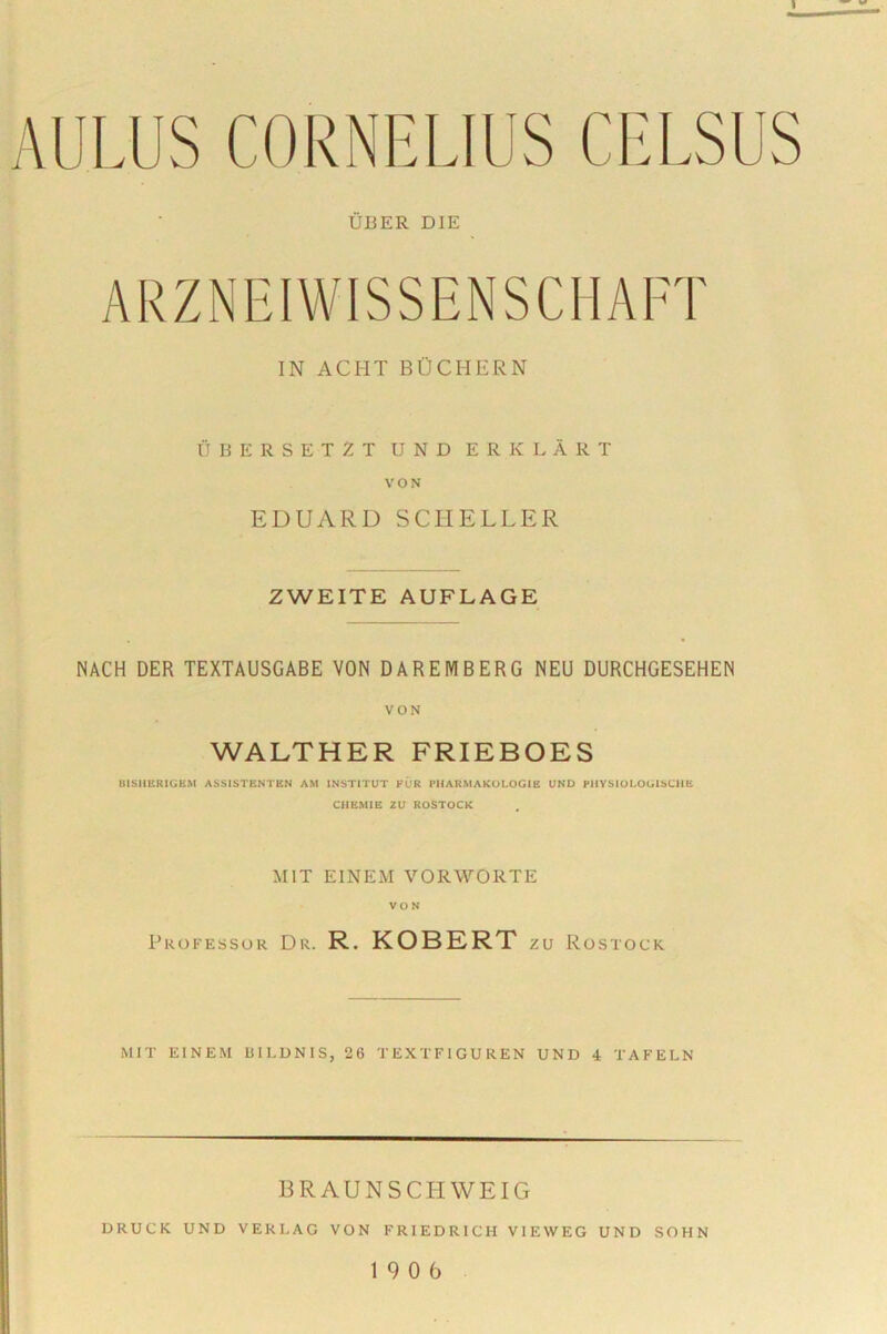 1 AULUS CORNELIUS CELSUS UBER DIE ARZNEIWISSENSCHAFT IN ACI-IT BOCHERN UBERSET2Tunderklart VON EDUARD SCHELLER ZWEITE AUFLAGE NACH DER TEXTAUSGABE VON DAREMBERG NEU DURCHGESEHEN VON WALTHER FRIEBOES UIS11ERIGKM ASSISTENTEN AM INSTITUT FUR PHARMAKOLOGIE UND PHYSIOLOGIbCHE CHEMIE ZU ROSTOCK M1T EINEM VORWORTE VON Professor Dr. R. KOBERT zu Rostock MIT EINEM BIEDNIS, 26 TEXTFIGUREN UND 4 TAFELN BRAUNSCIIWEIG DRUCK UND VEKI.AG VON FRIEDRICH VIEWEG UND SOHN 19 0 6