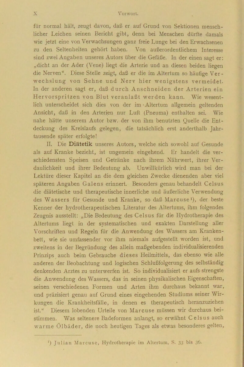 fiir normal halt, zeugt davon, dafi er auf Grund von Sektionea mensch- licher Leichen seinen Bericht gibt, denn bei Menschen durfte damals wie jetzt eine von Verwachsungen ganz freie Lunge bei den Erwachsenen zu den Seltenheiten gehort haben. Von aufierordentlichem Interesse sind zwei Angaben unseres Autors liber die Gefafie. In der einen sagt er: „diclit an der Ader (Vene) liegt die Arterie und an diesen beiden liegen die Nerven“. Diese Stelle zeigt, dafi er die ini Altertum so hiiufige Ver- wechslung von Sehne und Nerv hier wenigstens vermeidet. In der anderen sagt er, dafi durch Anschneiden der Arterien ein Hervorspritzen von Blut veranlafit werden kann. Wie wesent- lich unterscheidet sich dies von der im - Altertum allgemein geltenden Ansicht, dafi in den Arterien nur Luft (Pneuma) enthalten sei. Wie nahe hatte unserem Autor bzw. der von ihm benutzten Quelle die Ent- deckung des Kreislaufs gelegen, die tatsachlich erst anderthalb Jahr- tausende spater erfolgte! II. Die Diatetik unseres Autors, welche sich sowohl auf Gesunde ais auf Kranke bezieht, ist ungemein eingehend. Er handelt die ver- schiedensten Speisen und Getriinke nach ihrem Nahrwert, ihrer Ver- daulichkeit und ihrer Bedeutung ab. Unwillkiirlich wird man bei der Lektiire dieser Kapitel an die dem gleichen Zwecke dienenden aber viel spateren Angaben Galens erinnert. Besonders genau behandelt Celsus die diatetische und therapeutische innerliche und aufierliche Verwendung des Wassers fiir Gesunde und Kranke, so dafi Marcuse1), der beste Kenner der hydrotherapeutischen Literatur des Altertums, ihm folgendes Zeugnis ausstellt: „Die Bedeutung des Celsus fiir die Hydrotherapie des Altertums liegt in der systematischen und exakten Darstellung aller Vorschriften und Regeln fiir die Anwendung des Wassers am Kranken- bett, wie sie umfassender vor ihm niemals aufgestellt worden ist, und zweitens in der Begriindung des allein mafigebenden individualisierenden Prinzips auch beim Gebrauche dieses Heilmittels, das ebenso wie alie anderen der Beobachtung und logischen Schlufifolgerung des selbstandig denkenden Arztes zu unterwerfen ist. So individualisiert er aufs strengste die Anwendung des Wassers, das in seinen physikalischen Eigenschaften, seinen verschiedenen Formen und Arten ihm durchaus bekannt war, und priizisiert genau auf Grund eines eingehenden Studiums seiner Wir- kungen die Krankheitsfalle, in denen es therapeutisch heranzuziehen ist.“ Diesem lobenden Urteile von Marcuse miissen wir durchaus bei- stimmen. Was seltenere Badeformen anlangt, so erwahnt Celsus auch warme Olbader, die noch heutigen Tages ais etwas besonderes gelten, ‘) Julian Marcuse, Hydrotherapie im Altertum, S. 33 his 36.