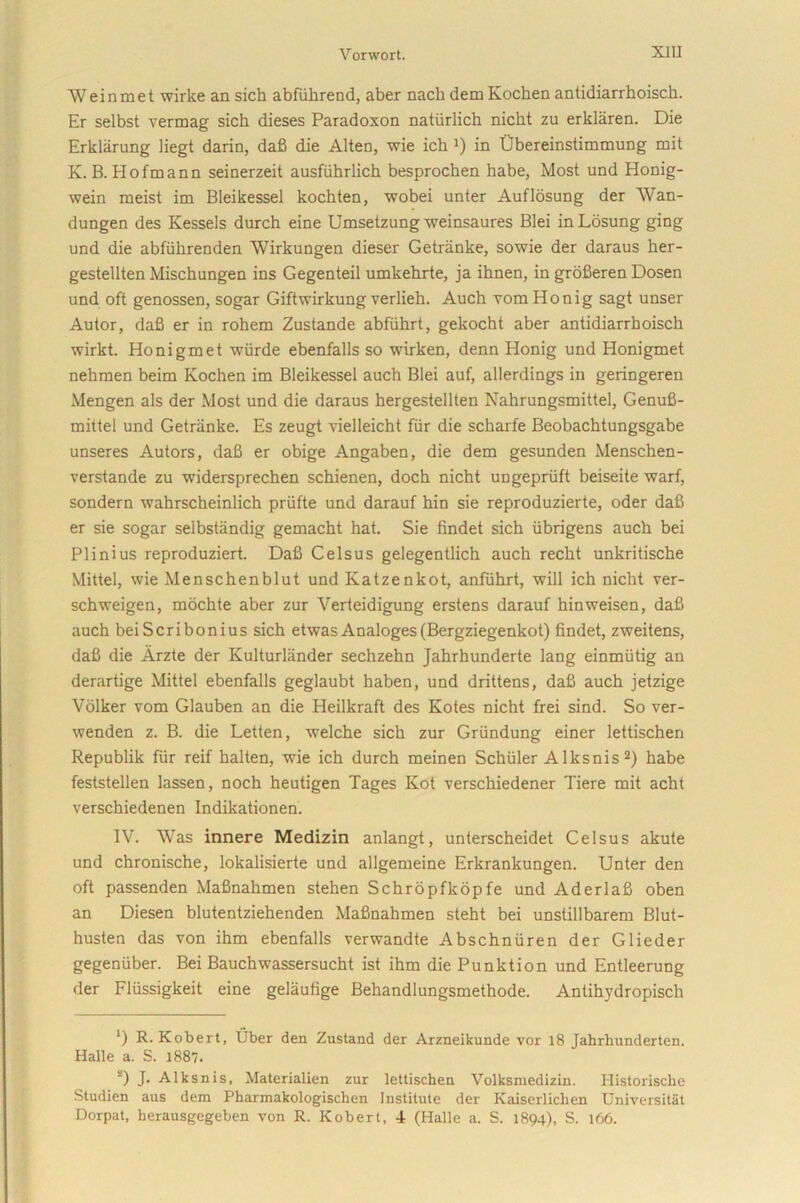 Weinmet wirke an sicli abfiihrend, aber nach dem Kochen antidiarrhoisch. Er selbst vermag sich dieses Paradoxon natiirlich nicht zu erklaren. Die Erklarung liegt darin, dafi die Alten, wie ick *) in Obereinstimmung mit K. B. Hofmann seinerzeit ausfiihrlich besprochen habe, Most und Honig- wein meist im Bleikessel kochten, wobei unter Auflosung der Wan- dungen des Kessels durch eine Umsetzung weinsaures Blei inLosung ging und die abfiihrenden Wirkungen dieser Getriinke, sowie der daraus lier- gestellten Mischungen ins Gegenteil umkehrte, ja ihnen, in grofieren Dosen und oft genossen, sogar Giftwirkung verlieh. Auch vom Honig sagt unser Autor, dafi er in roliem Zustande abfiihrt, gekocht aber antidiarrhoisch wirkt. Honigmet wiirde ebenfalls so wirken, denn Plonig und Honigmet nehmen beim Kochen im Bleikessel auch Blei auf, allerdings in geringeren Mengen ais der Most und die daraus hergestellten Nahrungsmittel, Genufi- mittel und Getriinke. Es zeugt vielleicht fiir die scharfe Beobachtungsgabe unseres Autors, dafi er obige Angaben, die dem gesunden Menschen- verstande zu widersprechen schienen, doch nicht ungepriift beiseite warf, sondern wahrscheinlich priifte und darauf hin sie reproduzierte, oder dafi er sie sogar selbstandig gemacht hat. Sie findet sich iibrigens auch bei Plinius reproduziert. Dafi Celsus gelegentlich auch recht unkritische Mittel, vvie Menschenblut und Katzenkot, anfiihrt, xvill ich nicht ver- schweigen, mochte aber zur Yerteidigung erstens darauf hinweisen, dafi auch beiScribonius sich etwasAnaloges(Bergziegenkot) findet, zweitens, dafi die Arzte der Kulturlander sechzehn Jahrhunderte lang einmiitig an derartige Mittel ebenfalls geglaubt haben, und drittens, dafi auch jetzige Volker vom Glauben an die Heilkraft des Kotes nicht frei sind. So ver- wenden z. B. die Letten, -welche sich zur Griindung einer lettischen Republik fiir reif halten, wie ich durch meinen Schiiler Alksnis1 2) habe feststellen lassen, noch heutigen Tages Ivot verschiedener Tiere mit acht verschiedenen Indikationen. IV. Was innere Medizin anlangt, unterscheidet Celsus akute und chronische, lokalisierte und allgemeine Erkrankungen. Unter den oft passenden Mafinahmen stehen Schropfkopfe und AderlaS oben an Diesen blutentziehenden Mafinahmen steht bei unstillbarem Blut- husten das von ihm ebenfalls verwandte Abschniiren der Glieder gegeniiber. Bei Bauchwassersucht ist ihm die Punktion und Entleerung der Fliissigkeit eine gelaufige Behandlungsmethode. Antihydropisch 1) R. Kobert, Uber den Zustand der Arzneikunde vor 18 Jahrhunderten. Halle a. S. 1887. 2) J- Alksnis, Materialien zur lettischen Volksmedizin. Historische Studien aus dem Pharmakologischen Institute der Kaiserlichen Universitiit Dorpat, herausgegeben von R. Kobert, 4 (Halle a. S. 1894), S. 166.