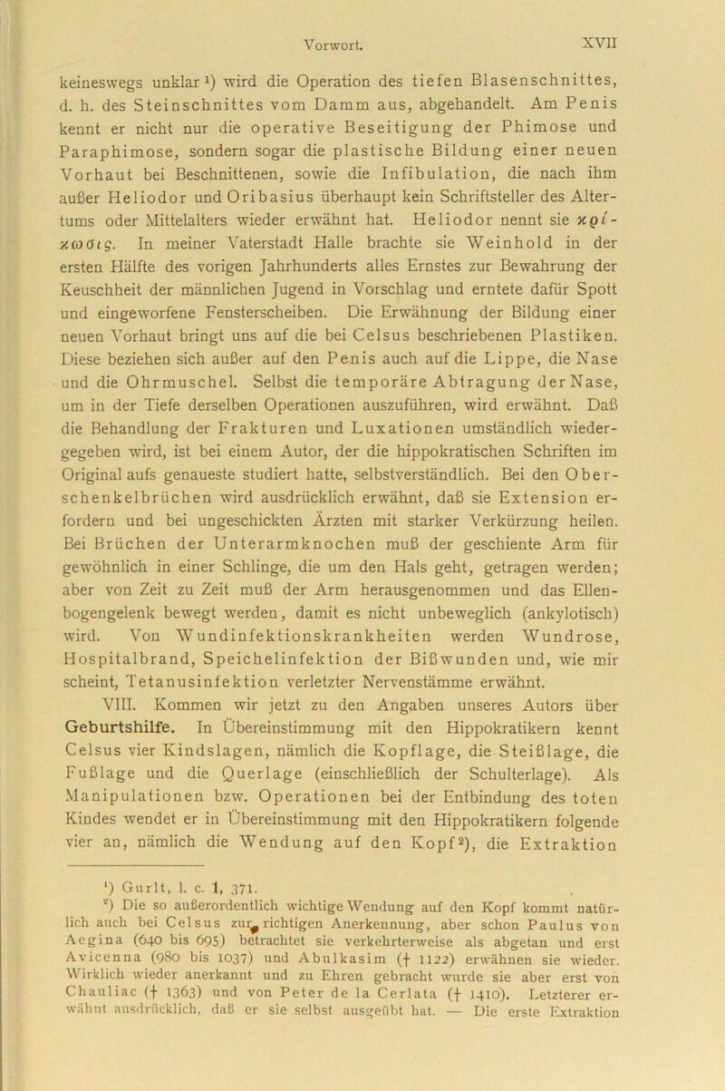 keineswegs unklar x) wird die Operation des tiefen Blasenschnittes, d. h. des Steinschnittes vom Damm aus, abgekandelt. Am Penis kennt er niclit nur die operative Beseitigung der Phimose und Paraphimose, sonderu sogar die plastische Bildung einer neuen Vorhaut bei Beschnittenen, sowie die Infibulation, die nach ihm aufier Heliodor undOribasius iiberhaupt kein Schriftsteller des Alter- tums oder Mittelalters wieder erwahnt hat. Heliodor nennt sie kqi - xcoOig. In meiner Vaterstadt Halle brachte sie Weinhold in der ersten Halfte des vorigen Jahrhunderts alles Ernstes zur Bewahrung der Keuschheit der miinnlichen Jugend in Vorschlag und erntete dafiir Spott und eingeworfene Fensterscheiben. Die Erwahnung der Bildung einer neuen Vorhaut bringt uns auf die bei Celsus beschriebenen Plastikeu. Diese beziehen sich aufier auf den Penis auch auf die Lippe, die Nase und die Ohrmuschel. Selbst die temporare Abtragung der Nase, um in der Tiefe derselben Operationen auszufiihren, wird erwahnt. Dafi die Behandlung der Fralcturen und Luxationen umstandlich wieder- gegeben wird, ist bei einem Autor, der die hippokratischen Schriften im Original aufs genaueste studiert hatte, selbstverstandlich. Bei den Ober- schenkelbruchen wird ausdriicklich erwahnt, dafi sie Extension er- fordern und bei ungeschickten Arzten mit starker Verkiirzung heilen. Bei Briichen der Unterarmknochen mufi der geschiente Arm fur gewohnlich in einer Schlinge, die um den Hals geht, getragen werden; aber von Zeit zu Zeit mufi der Arm herausgenommen und das Ellen- bogengelenk bewegt werden, damit es nicht unbeweglich (ankylotisch) wird. Von AVundinfektionskrankheiten werden Wundrose, Hospitalbrand, Speichelinfektion der Bifiwunden und, wie mir scheint, Tetanusinfektion verletzter Nervenstamme erwahnt. VIII. Kommen wir jetzt zu den Angaben unseres Autors uber Geburtshilfe. In Ubereinstimmung mit den Hippokratikern kennt Celsus vier Kindslagen, namlich die Kopflage, die Steifilage, die Fufilage und die Querlage (einschliefilich der Schulterlage). Ais Manipulationen bzw. Operationen bei der Entbindung des toten Kindes wendet er in Ubereinstimmung mit den Hippokratikern folgende vier an, namlich die Wendung auf den Kopf2), die Extraktion ‘) Gurlt, 1. c. 1, 371. *) -Die so auBerordentlicli wichtige Wendung auf den Kopf kommt natur- lich auch bei Celsus zui^ richtigen Anerkennung, aber schon Paulus von Aegina (640 bis 695) betrachtet sie verkehrterweise ais abgetan und erst Avicenna (9B0 bis 1037) und Abulkasim (f 1122) erwahnen sie wieder. Wirklich wieder anerkanut und zu Ehren gebracht wurde sie aber erst von Chauliac (f 1363) und von Peter de la Cerlata (f 1410). Letzterer er- wahnt ausdriicklich, daB er sie selbst ausgeiibt hat. — Die erste Extraktion