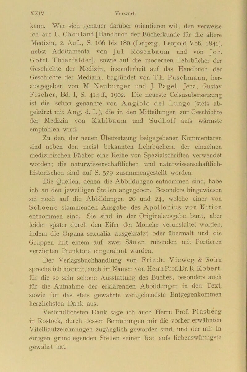 kann. Wer sich genauer dariiber orientieren will, den verweise ich auf L. Choulant [Handbuch der Biicherkunde fur die altere Medizin, 2. Aufl., S. 166 bis 180 (Leipzig, Leopold Vofi, 1841), nebst Additamenta von Jul. Rosenbaum und von Joh. Gottl. Thierfelder], sowie auf die modernen Lehrbticher der Geschichte der Medizin, insonderheit auf das Handbuch der Geschichte der Medizin, begriindet von Th. Puschmann, her- ausgegeben von M. Neuburger und J. Pagel, Jena, Gustav Fischer, Bd. I, S. 414ff., 1902. Die neueste Celsusiibersetzung ist die schon genannte von Angiolo dei Lungo (stets ab- gekiirzt mit Ang. d. L.), die in den Mitteilungen zur Geschichte der Medizin von Kahlbaum und Sudhoff aufs warmste empfohlen wird. Zu den, der neuen Ubersetzung beigegebenen Kommentaren sind neben den meist bekannten Lehrbuchern der einzelnen medizinischen Facher eine Reihe von Spezialschriften verwendet worden; die naturwissenschaftlichen und naturwissenschaftlich- historischen sind auf S. 579 zusammengestellt worden. Die Quellen, denen die Abbildungen entnornmen sind, habe ich an den jeweiligen Stellen angegeben. Besonders hingewiesen sei noch auf die Abbildungen 20 und 24, welche einer von Schoene stammenden Ausgabe des Apollonius von Kition entnornmen sind. Sie sind in der Originalausgabe bunt, aber leider spater durch den Eifer der Monche verunstaltet worden, indem die Organa sexualia ausgekratzt oder iibermalt und die Gruppen mit einem auf zwei Saulen ruhenden mit Portieren verzierten Prunktore eingerahmt wurden. Der Verlagsbuchhandlung von Friedr. Vieweg & Sohn spreche ich hiermit, auch im Namen von HerrnProf.Dr. R.Kobert, fiir die so sehr schone Ausstattung des Buches, besonders auch fur die Aufnahme der erklarenden Abbildungen in den Text, sowie fiir das stets gewahrte weitgehendste Entgegenkommen herzlichsten Dank aus. Verbindlichsten Dank sage ich auch Herrn Prof. Plasberg in Rostock, durch dessen Bemiihungen mir die vorher erwahnten Vitelliaufzeichnungen zuganglich geworden sind, und der mir in einigen grundlegenden Stellen seinen Rat aufs liebenswiirdigste gewiihrt liat.