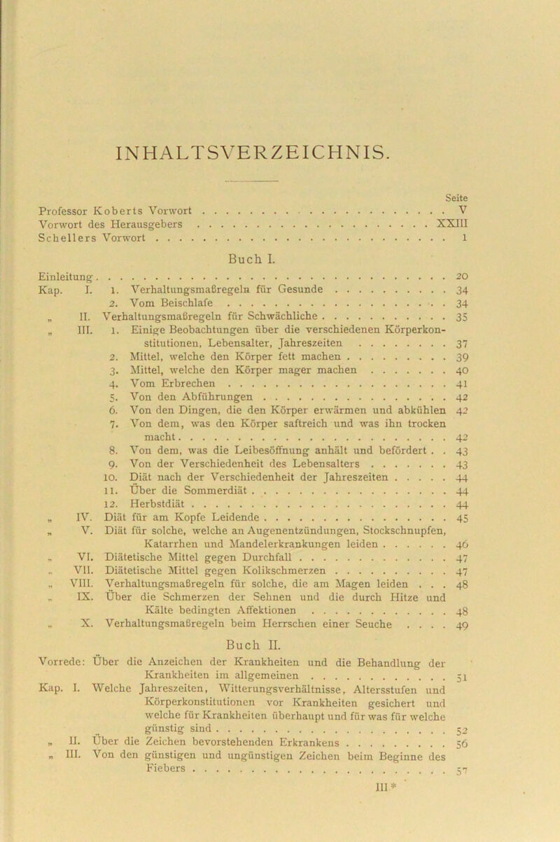 INHALTSVERZEICHNIS. Seite Professor Ivoberts Vorwort V Vorwort des Herausgebers XXIII Schellers Vorwort 1 Buch I. Einleitung 20 Kap. I. 1. VerhaltungsmaBregeln fur Gesunde 34 2. Vom Beischlafe 34 „ II. VerhaltungsmaBregeln fiir Schwachliche 35 „ III. 1. Einige Beobachtungen iiber die verschiedenen Korperkon- stitutionen, Lebensalter, Jahreszeiten 37 2. Mittel, welche den Korper fett machen 39 3. Mittel, welche den Korper mager machen 40 4. Vom Erbrechen 41 5. Von den Abfiihrungen 42 6. Von den Dingen, die den Korper erwarmen und abkiihlen 42 7. Von dem, was den Korper saftreich und was ihn trocken macht 42 8. Von dem, was die Leibesoffnung anhalt und befordert . . 43 9. Von der Verschiedenheit des Lebensalters 43 10. Diat nach der Verschiedenheit der Jahreszeiten 44 11. Uber die Sommerdiat 44 12. Herbstdiat 44 „ IV. Diiit fiir am Kopfe Leidende 45 „ V. Diiit fiir solche, welche an Augenentziindungen, Stockschnupfen, Katarrhen und Mandelerkrankungen leiden 46 „ VI. Diatetische Mittel gegen Durchfall 47 „ VII. Diatetische Mittel gegen Kolikschmerzen 47 „ Vili. VerhaltungsmaBregeln fiir solche, die am Magen leiden ... 48 „ IX. Uber die Schmerzen der Sehnen und die durch Hitze und Kalte bedingten Affektionen 48 „ X. VerhaltungsmaBregeln beim Herrschen einer Seuche .... 49 Bucll II. Vorrede: Uber die Anzeichen der Krankheiten und die Behandlung der Krankheiten im allgemeinen 51 Kap. I. Welche Jahreszeiten, Witterungsverbaltnisse, Altersstufen und Korperkonstitutionen vor Krankheiten gesichert und welche fiir Krankheiten uberhaupt und fiir was fiir welche giinstig sind 52 „ II. Uber die Zeichen bevorstehenden Erkrankens 56 „ III. Von den gunstigen und ungiinstigen Zeichen beim Beginne des Fiebers 111*