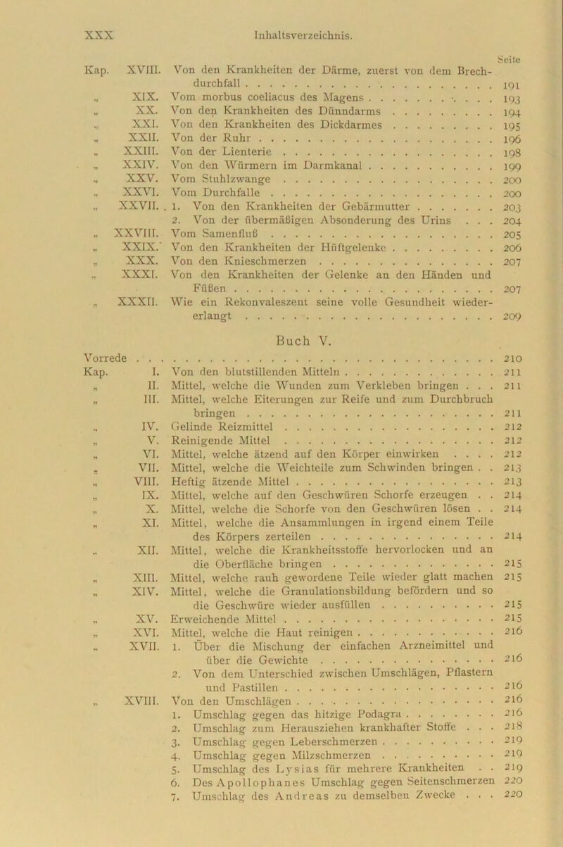 Scite Kap. XVin. Von den Krankheiten der Darme, zuerst von dem Brech- durchfall XIX. Vom morbus coeliacus des Magens . 193 „ XX. Von den Krankheiten des Dunndarms 194 „ XXI. Von den Krankheiten des Dickdarmes 195 „ XXII. Von der Ruhr 196 „ XXIII. Von der Lienterie 198 „ XXIV. Von den Wiirmern im Darmkanal 199 „ XXV. Vom Stuhlzwange 200 XXVI. Vom Durchfalle 200 „ XXVII. . 1. Von den Krankheiten der Gebarmutter 203 2. Von der iibermahigen Absonderung des Urins . . . 204 „ XXVIII. Vom Samenflufi 205 „ XXIX.' Von den Krankheiten der Huftgelenke 206 „ XXX. Von den Knieschmerzen 207 „ XXXI. Von den Krankheiten der Gelenke an den Handen und Fiifien , 207 „ XXXII. Wie ein Rekonvaleszent seine volle Gesundheit wieder- erlangt 209 Buch V. Vorrede 210 Kap. I. Von den blutstillenden Mitteln 211 „ II. Mittel, welche die VVunden zum Verkleben bringen ... 211 „ III. Mittel, welche Eiterungen zur Reife und zum Durchbruch bringen 211 ., IV. Gelinde Reizmittel 212 „ V. Reinigende Mittel 212 „ VI. Mittel, welche iitzend auf den Korper einwirken . . . . 212 „ VII. Mittel, welche die Weichteile zum Schwinden bringen . . 213 „ VIII. Heftig atzende Mittel 213 „ IX. Mittel, welche auf den Geschwiiren Schorfe erzeugen . . 214 „ X. Mittel, welche die Schorfe von den Geschwiiren losen . . 214 „ XI. Mittel, welche die Ansammlungen in irgend einem Teile des Korpers zerteilen 214 ,. XII. Mittel, welche die Krankheitsstoffe hervorlocken und an die Oberilache bringen 215 „ XIII. Mittel, welche rauh gewordene Teile wieder glatt machen 215 „ XIV. Mittel, welche die Granulationsbildung befordem und so die Geschwiire wieder ausfiillen 215 „ XV. Erweichende Mittel 215 „ XVI. Mittel, welche die Haut reinigen 216 „ XVII. 1. Uber die Mischung der einfachen Arzneimittel und uber die Gewichte 216 2. Von dem Unterschied zwischen Umschlagen, Pflastern und Pastillen 216 „ XVIII. Von den Umschlagen 216 1. Umschlag gegen das hitzige Podagra 216 2. Umschlag zuin Herausziehen krankhafter Stofle . . . 218 3. Umschlag gegen Leberschmerzen 219 4. Umschlag gegen Milzschmerzen 219 5. Umschlag des Lysias fur mehrere Krankheiten . . 219 6. Des Apollophanes Umschlag gegen Seitenschmerzen 220 7. Umschlag des Andre as zu demselben Zwecke . . . 220