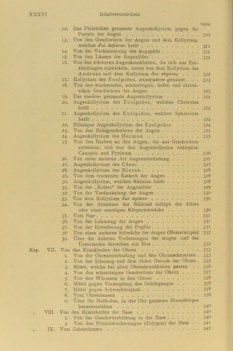 Sei te 12. Das Pbilalethes genannte Augenkollyrium gegen die Pusteln der Augen 320 13. Von den Gesckwiiren der Augen und dem Kollyrium, welches dV< it/Sdvov heifit 321 14. Von der Verkleinerung des Augapfels 321 15- Von den Lausen der Augenlider 321 16. Von den schweren Augenkrankheiten, die sich aus Ent- ziindungen entwickeln, sowie von dem Kollyrium des Andreas und dem Kollyrium (fui xiotaog .... 322 17. Kollyrium des Euelpides, fttuiyfxivov genannt . . . 323 18. Von den wuchernden, schmutzigen, tiefen und chroni- schen Geschwiiren der Augen 323 19. Das afxiMov genannte Augenkollyrium 324 20. Augenkollyrium des Euelpides, welches Ckeiroma heifit 324 21. Augenkollyrium des Euelpides, welches Sphaerium heifit 324 22. Fliissiges Augenkollyrium des Euelpides 324 23. Von den Hohlgeschwuren der Augen 325 24. Augenkollyrium des Hermon 325 25. Von den Narben an den Augen, die aus Geschwiiren entstehen, und von den Augenkollyrien Asklepios, Canopite und Pyxinum 326 26. Von einer anderen Art Augenentziindung 327 27. Augenkollyrium des Casar 327 28. Augenkollyrium des Hierax 328 29. Von dem trockenen Katarrh der Augen 328 30. Augenkollyrium, welches Rhinion heifit 328 31. Von der „Kratze“ der Augenlider 329 32. Von der Verdunkelung der Augen 330 33. Von dem Kollyrium &h'< xooxov 330 34. Von der Abnahme der Sehkraft infolge des Alters oder einer sonstigen Korperschwache 330 35- Vom Star 331 36. Von der Lahmung der Augen 331 37. Von der Erweiterung der Pupille 331 38. Von einer anderen Schwache der Augen (Hemeralopie) 332 39. Uber die aufieren Verletzungen der Augen und das Unterlaufen derselben mit Blut 332 Kap. VII. Von den Krankheiten der Ohren 333 1. Von der Ohrenentzundung und den Ohrenschinerzen . 333 2. Von der Eiterung und dem tiblen Geruch der Ohren . 335 3. Mittel, welclie bei allen Ohrenkrankheiten passen . . 33& 4. Von den schmutzigen Geschwiiren der Ohren .... 337 5. Von den Wurmern in den Ohren 338 6. Mittel gegen Verstopfung des Gehorganges 338 7. Mittel gegen Schwerhorigkeit 338 8. Vom Ohrensausen 339 9. Uber die Methoden, in das Ohr geratene Fremdkorper herauszuziehen 340 VIII. Von den Krankheiten der Nase 340 1. Von der Geschwiirsbildung in der Nase 340 2. Von den Fleiscliwucherungen (Polypen) der Nase . . 341 IX. Vom Zahnschmerz 342