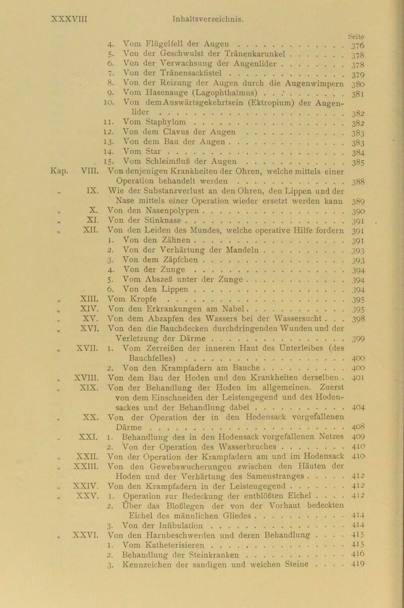 Kap. VIII. IX. X. XI. XII. XIII. XIV. XV. XVI. „ XVII. „ XVIII. „ XIX. XX. XXI. XXII. „ XXIII. XXIV. XXV. XXVI. 4. Vom Fliigelfell der Augen 5. Von der Geschwulst der Tranenkarunkel 6. Von der Verwaehsung der Augenlider 7. Von der Tranensacklistel . 8. Von der Reizung der Augen durch die Augenwimpern 9. Vom Ilasenauge (Lagophthalmus) . . ; 10. Von demAuswartsgekehrtsein (Ektropium) der Augen- lider 11. Vom Staphylom 12. Von dem Clavus der Augen 13. Von dem Bau der Augen 14. Vom Star 15. Vom SchleimfluB der Augen Von denjenigen Krankheiten der Ohren, welche mittels einer Operation behandelt werden Wie der Substanzverlust an den Ohren, den Lippen und der Nase mittels einer Operation wieder ersetzt werden kann Von den Nasenpolypen Von der Stinknase Von den Leiden des Mundes, welche operative Hilfe fordern 1. Von den Zahnen . . . 2. Von der Verhiirtung der Mandeln 3. Von dem Zapfchen 4. Von der Zunge 5. Vom AbszeB unter der Zunge 6. Von den Lippen Vom Kropfe Von den Erkrankungen am Nabel Von dem Abzapfen des Wassers bei der Wassersucht . . . Von den die Bauchdecken durchdringenden Wunden und der Verletzung der Darme 1. Vom Zerreifien der inneren Haut des Unterleibes (des Bauchfelles) 2. Von den Krampfadern am Bauche Von dem Bau der Hoden und den Krankheiten derselben . Von der Behandlung der Hoden im allgcmeinen. Zuerst von dem Einschneiden der Leistengegend und des Hoden- sackes und der Behandlung dabei Von der Operation der in den Hodensack vorgefallenen Darme 1. Behandlung des in den Hodensack vorgefallenen Netzes 2. Von der Operation des Wasserbruches Von der Operation der Krampfadern am und im Hodensack Von den Gewebswucherungen zwischen den Hauten der Hoden und der Verhartung des Samenstranges Von den Krampfadern in der Leistengegend 1. Operation zur Bedeckung der entbloBten Eichel . . . . 2. Uber das Blofilegen der von der Vorhaut bedeckten Eichel des mannlichen Gliedes 3. Von der Inflbulation Von den Harnbeschwerden und deren Behandlung . . . . 1. Vom Katheterisieren 2. Behandlung der Steinkranken 3. Kennzeichen der sandigen und weichen Steine . . . . Scite 376 378 378 379 380 381 382 382 383 383 384 385 388 389 390 391 391 391 393 393 394 394 394 395 395 398 399 400 400 401 404 408 409 410 410 412 412 412 414 414 415 415 416 419