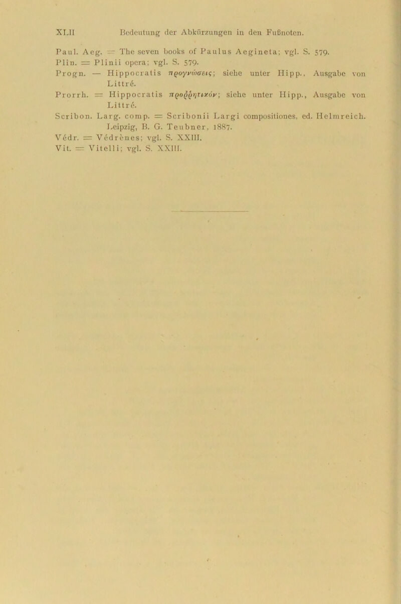 Paul. Aeg. — The seven books of Paulus Aeginela; vgl. S. 579. Plin. = Plinii opera; vgl. S. 579- Progn. — Hippocratis nQoyywaeig; siehe unter Hipp., Ausgabe von Littrd. Prorrh. = Hippocratis nQoyi/rinxoy; siehe unter Hipp., Ausgabe von Littrd. Scribon. Larg. comp. = Scribonii Largi compositiones, ed. Helmreich. Leipzig, B. G. Teubner, 1887. Vddr. = Vedrenes; vgl. S. XXIII. Vit. = Vitelli; vgl. S. XXIII.