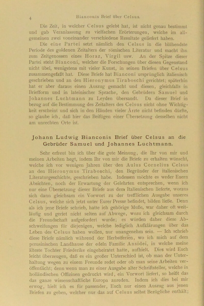 Die Zeit, in welclier Celsus gelebt hat, ist nicht genau bestimmt und gab Veranlassung zu vielfachen Erorterungen, welche im all- gemeinen zwei voneinander verschiedene Resultate geliefert haben. Die eine Partei setzt namlich den Celsus in die bliihendste Periode des goldenen Zeitalters der romischen Literatur und macht ihn zum Zeitgenossen eines Horaz, Virgil usw. An der Spitze dieser Partei steht Bianconi, welcher die Forschungen iiber diesen Gegenstand nicht iibel, wenigstens mit vieler Kunst, in seinen Briefen iiber Celsus zusammengefafit hat. Diese Briefe hat Bianconi urspriinglich italienisch geschrieben und an den Hieronymus Tiraboschi gerichtet; spaterhin hat er aber daraus einen Auszug gemacht und diesen, gleichfalls in Briefform und in lateinischer Sprache, den Gebriidern Samuel und Johannes Luchtmann zu Levden iibersandt. Da dieser Brief in bezug auf die Bestimmung des Zeitalters des Celsus nicht ohne Wichtig- keit erscheint und sich in den Hauden vieler A rzte nicht befinden diirfte, so glaube ich, dafi hier das Beifiigen einer Obersetzung desselben nicht am unrechten Orte ist. Johann Ludwig Bianeonis Brief iiber Celsus an die Gebriider Samuel und Johannes Luchtmann. Sehr erfreut bin ich iiber die gute Meinuug, die Ihr von mir und meinen Arbeiten hegt, indem Ihr von mir die Briefe zu erhalten wiinscht, welche ich vor wenigen Jahren iiber den Aulus Cornelius Celsus an den Hieronymus Tiraboschi, den Begriinder der italienischen Literaturgeschichte, geschrieben habe. Indessen mochte es weder Euern Absichten, noch der Erwartung der Gelehrten entsprechen, wenn ich nur eine Ubersetzung dieser Briefe aus dem Italienischen lieferte, woraus sich dann gleichsam ein Vorwort zu der treffliclien Ausgabe unseres Celsus, welche sich jetzt unter Eurer Presse befindet, bilden lieBe. Denn ais ich jene Briefe schrieb, hatte ich gehorige Mufie, war daher oft weit- laufig und geriet nicht selten auf Abwege, wozu ich gleichsam durch die Freundschaft aufgefordert wurde; es wiirden daher diese Ab- schweifungen fiir diejenigen, welche lediglich Aufkliirungen iiber das Leben des Celsus haben wollen, nur unangenehm seiu. — Ich schrieb diese Briefe namlich wiihrend der Herbstferien, wo ich mich auf dem perusinischen Landhause der edeln Familie Ansidei, in welche meine alteste Tochter Friederike eingeheiratet hatte, aufhielt. Dies wird Euch leicht iiberzeugen, daB es ein groBer Unterschied ist, ob man der Unter- haltung wegen zu einem Freunde redet oder ob man seine Arbeiten ver- offentlicht; denn wenn man zu einer Ausgabe alter Schriftsteller, welche in hollandischen Offizinen gedruckt wird, ein Vorwort liefert, so heiBt das das ganze wisscnschaftliche Europa anreden. Indem ich dies bei mir erwog, hielt ich es fiir passender, Euch nur einen Auszug aus jenen Briefen zu geben, welcher nur das auf Celsus selbst Beziigliche enthalt;