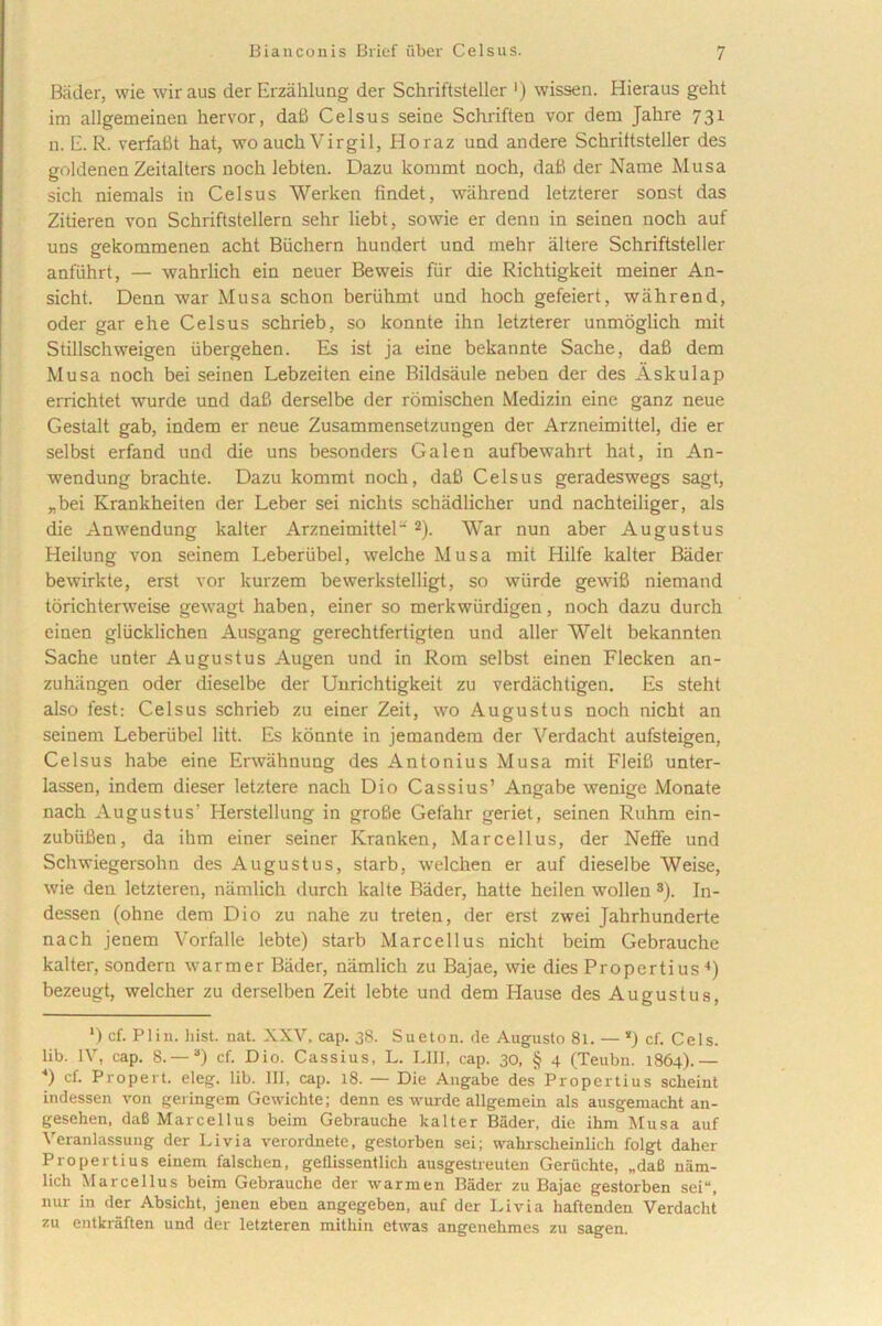 Bader, wie wiraus der Erzahlung der Schriftstellcr ') wissen. Hieraus geht im allgemeinen hervor, dafi Celsus seiae Schrifteu vor dem Jahre 731 n. E. R. verfafit hat, wo auch Virgil, Horaz und andere Schriftsteller des goldenen Zeitalters noch lebten. Dazu kommt uoch, dafi der Name Musa sich niemals in Celsus Werken findet, wahrend letzterer sonst das Zitieren von Schriftstellern sehr liebt, sowie er denu in seinen noch auf uns gekommenen acht Biichern hundert und mehr altere Schriftsteller anfiihrt, — wahrlich ein neuer Beweis fur die Richtigkeit meiner An- sicht. Dean war Musa schon beriihmt und hoch gefeiert, wahrend, oder gar ehe Celsus schrieb, so konnte ihn letzterer unmoglich mit Stillschweigen iibergehen. Es ist ja eine bekannte Sache, dafi dem Musa noch bei seinen Lebzeiten eine Bildsaule neben der des Askulap errichtet wurde und dafi derselbe der romischen Medizin eine ganz neue Gestalt gab, indem er neue Zusammensetzungen der Arzneimittel, die er selbst erfand und die uns besonders Galen aufbewahrt hat, in An- wendung brachte. Dazu kommt noch, dafi Celsus geradeswegs sagt, „bei Krankheiten der Leber sei nichts schadlicher und nachteiliger, ais die Anwendung kalter Arzneimittel' 2). War nun aber Augustus Heilung von seinem Leberiibel, welche Musa mit Hilfe kalter Bader bewirkte, erst vor kurzem bewerkstelligt, so wurde gewifi niemand torichterweise gewagt haben, einer so merkwiirdigen, noch dazu durch einen gliicklichen Ausgang gerechtfertigten und aller Welt bekannten Sache unter Augustus Augen und in Rom selbst einen Flecken an- zuhangen oder dieselbe der Unrichtigkeit zu verdachtigen. Es steht also fest: Celsus schrieb zu einer Zeit, wo Augustus noch nicht an seinem Leberiibel litt. Es konnte in jemandem der Verdacht aufsteigen, Celsus habe eine Erwahnung des Antonius Musa mit Fleifi unter- lassen, indem dieser letztere nach Dio Cassius’ Angabe wenige Monate nach Augustus’ Herstellung in grofie Gefahr geriet, seinen Ruhm ein- zubiifien, da ihm einer seiner Kranken, Marcellus, der Neffe und Schwiegersohn des Augustus, starb, welchen er auf dieselbe Weise, wie den letzteren, namlich durch kalte Bader, hatte heilen wollen s). In- dessen (ohne dem Dio zu nahe zu treten, der erst zwei Jahrhunderte nach jenem Vorfalle lebte) starb Marcellus nicht beim Gebrauche kalter, sondern warmer Bader, namlich zu Bajae, wie dies Propertius 4) bezeugt, welcher zu derselben Zeit lebte und dem I-Iause des Augustus, l) cf. Pliu. hist. nat. XXV, cap. 38. Sueton. de Augusto 81. — * *) cf. Ceis, lib. IV, cap. 8.—3) cf. Dio. Cassius, L. LUI, cap. 30, § 4 (Teubn. 1864).— *) cf. Propert. eleg. lib. IU, cap. 18. — Die Angabe des Propertius scheint indessen von geringem Gcwichte; denn es wurde allgemein ais ausgemacht an- gesehen, daB Marcellus beim Gebrauche kalter Bader, die ihm Musa auf Veranlassung der Livia verordnete, gestorben sei; wahrscheinlich folgt daher Propertius einem falsclien, geflissentlich ausgestreuten Geruchte, „da8 nam- lich Marcellus beim Gebrauche der warmen Bader zu Bajae gestorben sei“, nur in der Absicht, jenen eben angegeben, auf der Livia haftenden Verdacht zu entkraften und der letzteren mithin etwas angenehmes zu sagen.