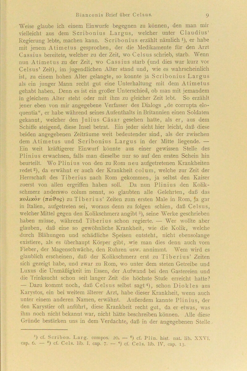 Weise glaube ich einem Einwurfe begegnen zu konnen, den man mir vielleicht aus dera Scribonius Largus, welcher unter Claudius1 Regierung lebte, macheu kann. Scribonius erzahlt namlich*), er habe mit jenem A time tus gesprochen, der die Medikamente fur den Arzt Cassius bereitete, welcher zu der Zeit, wo Celsus schrieb, starb. Wenn nun A timet us zu der Zeit, wo Cassius starb (und dies war kurz vor Celsus’ Zeit), im jugendlichen Alter stand und, wie es wahrscheinlicli ist, zu einem hohen Alter gelangte, so konnte ja Scribonius Largus ais ein iunger Mann recht gut eine Unterhaltung mit dem Atimetus gehabt haben. Denn es ist ein grofier Unterschied, ob man mit jemandem in gleichem Alter steht oder mit ihm zu gleicher Zeit lebt. So erzahlt jener eben von mir angegebene Verfasser des Dialogs „de corrupta elo- quentia“, er habe wahrend seines Aufenthalts in Britannien einen Soldaten gekannt, welcher den Julius Casar gesehen hatte, ais er, aus dem Schiffe steigend, diese Insel betrat. Ein jeder sieht hier leicht, dafi diese beiden angegebenen Zeitriiume weit bedeutender sind, ais der zwisclien dem Atimetus und Scribonius Largus in der Mitte liegende. — Ein weit kraftigerer Einwurf konnte aus einer gewissen Stelle des Plinius erwaclisen, falis man dieselbe nur so auf den ersten Schein hin beurteilt. Wo Plinius von den zu Rom neu aufgetretenen Krankheiten redet2), da erwiihnt er auch der Krankheit colum, welche zur Zeit der Herrschaft des Tiberius nach Rom gekommen, ja selbst den Kaiser zuerst von allen ergriffen haben soli. Da nun Plinius den Kolik- schmerz anderswo colum nennt, so glaubten alie Gelehrten, dafi das xoAoedy (natios) zu Tiberius’ Zeiten zum ersten Male in Rom, ja gar in Italien, aufgetreten sei, woraus denn zu folgen schien, dafi Celsus, welcher Mittel gegen den Kolikschmerz angibt:i). seine Werke geschrieben haben miisse, wahrend Tiberius schon regierte. — Wer wollte aber glauben, dafi eine so gewohnliche Krankheit, wie die Kolik, welche durch Blahungen und schadliche Speisen entsteht, nicht ebensolange existiere, ais es iiberhaupt Korper gibt, wie man dies denn auch vora Fieber, der Magenschwache, den Ruhren usw. annimmt. Wem wird es glaublich erscheinen, dafi der Kolikschmerz erst zu Tiberius’ Zeiten sicli gezeigt habe, und zwar zu Rom, wo unter dem steten Getreibe und Luxus die UnmiiBigkeit im Essen, der Aufwand bei den Gastereien und die Trinksucht schon seit langer Zeit die hochste Stufe erreicht hatte? — Dazu kommt noch, dafi Celsus selbst sagt4), schon Diokles aus Karvstos, ein bei weitem alterer Arzt, habe dieser Krankheit, wenn auch unter einem anderen Namen, erwahnt. Aufierdem kannte Plinius, der den Karystier oft anfuhrt, diese Krankheit recht gut, da er etwas, was ihm noch nicht bekannt war, nicht hatte beschreiben konnen. Alie diese Griinde bestarken uns in dem Verdachte, dafi in der angegebenen Stelle ‘) cf. Scribon. Larg. compos. 20. — *) cf. Plin. hist. nat. lib. XXVI. cap. 6. — 3) cf. Ceis. lib. I, cap. 7. — cf. Ceis. lib. IV, cap. 13.