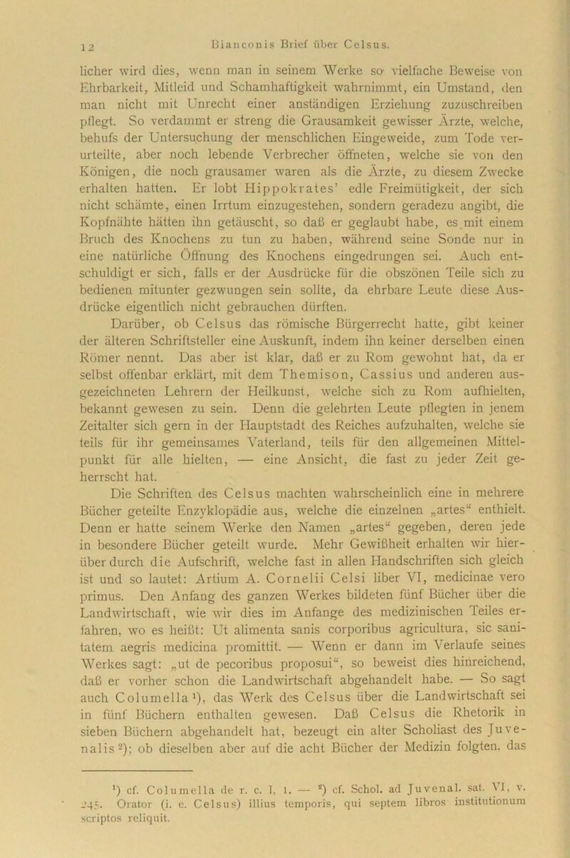 licher wird dies, wenn man in seinem Werke so vielfache Beweise von Ehrbarkeit, Mitleid und Schamhaftigkeit wahrnimmt, ein Umstand, den man nicht mit Unrecht einer anstiindigen Erziehung zuzuschreiben pflegt. So verdammt er streng die Grausamkeit gewisser Arzte, welche, behufs der Untersuchung der menschlichen Eingeweide, zum Tode ver- urteilte, aber noch lebende Verbrecher offneten, welche sie von den Konigen, die noch grausamer waren ais die Arzte, zu diesem Zwecke erhalten hatten. Er lobt Hippokrates’ edle Freimiitigkeit, der sich nicht schiimte, einen Irrtum einzugestehen, sondern geradezu angibt, die Kopfniihte hatten ihn getiiuscht, so dab er geglaubt habe, es mit einem Bruch des Knochens zu tun zu haben, wahrend seine Sonde nur in eine natiirliche Offnung des Knochens eingedrungen sei. Auch ent- schuldigt er sich, falis er der Ausdriicke fiir die obszonen Teile sich zu bedienen mitunter gezwungen sein solite, da ehrbare Leute diese Aus- driicke eigentlich nicht gebrauchen dfirften. Dariiber, ob Celsus das romische Biirgerrecht liatte, gibt keiner der iilteren Schriftsteller eine Auskunft, indem ihn keiner derselbeu einen Romer nennt. Das aber ist klar, dab er zu Rom gewohnt hat, da er selbst offeubar erkliirt, mit dem Themison, Cassius und anderen aus- gezeichneten Lehrern der Heilkunst, welche sich zu Rom aufhielten, bekannt gewesen zu sein. Denn die gelehrten Leute pllegten in jenem Zeitalter sich gern in der Ilauptstadt des Reiches aufzuhalten, welche sie teils fiir ihr gemeinsames Yaterland, teils fiir den allgemeinen Mittel- punkt fiir alie hielten, — eine Ansicht, die fast zu jeder Zeit ge- herrscht hat. Die Schriften des Celsus machten wahrscheinlich eine in mehrere Bticher geteilte Enzyklopiidie aus, welche die einzelnen „artes“ entliielt. Denn er hatte seinem Werke den Namen „artes“ gegeben, deren jede in besondere Bticher geteilt wurde. Mehr Gewibheit erhalten wir hier- iiber durch die Aufschrift, welche fast in allen Handschriften sich gleich ist und so lautet: Artium A. Cornelii Celsi liber VI, medicinae vero primus. Deu Anfang des ganzen Werkes bildeten fiinf Bticher iiber die Landwirtschaft, wie wir dies im Aufange des medizinischen Teiles er- fahren, wo es heifit: Ut alimenta sanis corporibus agricultura, sic saui- tatem aegris medicina promittit. — Wenn er dann im ^ erlaufe seines Werkes sagt: „ut de pecoribus proposui“, so beweist dies hinreichend, dab er vorher schon die Landwirtschaft abgehandelt habe. — So sagt auch Columella1), das Werk des Celsus iiber die Landwirtschaft sei in fiinf Biichern enthalten gewesen. Dab Celsus die Rhetorik in sieben Biichern abgehandelt hat, bezeugt ein alter Scholiast des Juve- nalis2); ob dieselbeu aber auf die acht Biicher der Medizin folgten. das *) cf. Columella de r. c. I, l. — s) cf. Schol. ad Juvenal. sat. W, v. _’45. Orator (i. e. Celsus) illius temporis, qui septem libros iustitutiouum scriptos reliquit.