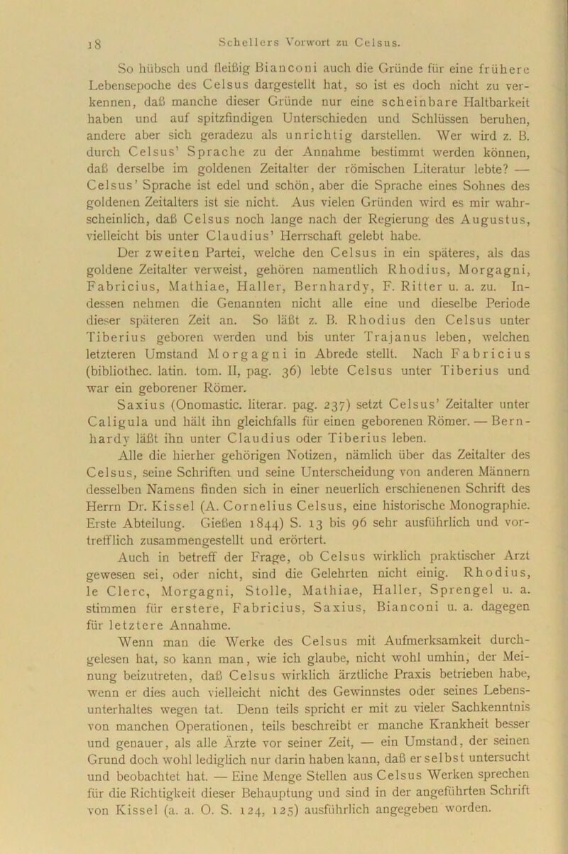 So hiibsch und lleifiig Bi a neo ni auch die Griinde fur eine fr ii here Lebensepoche des Celsus dargestellt hat, so ist es doch nicht zu ver- lrennen, dafi manche dieser Griinde nur eine scheinbare Haltbarkeit haben und auf spitzfindigen Unterschieden und Schlussen beruhen, andere aber sicli geradezu ais unricktig darstellen. Wer wird z. B. durch Celsus’ Sprache zu der Annahme bestimmt werden kounen, dafi derselbe im goldenen Zeitalter der romischen Literatur lebte? — Celsus’ Sprache ist edel und schon, aber die Sprache eines Solines des goldenen Zeitalters ist sie nicht. Aus vielen Grunden wird es mir wahr- scheinlich, dafi Celsus noch lange nach der Regierung des Augustus, vielleicht bis unter Claudius’ Herrschaft gelebt habe. Der zweiten Partei, welche den Celsus in ein spateres, ais das goldene Zeitalter verweist, gehoren namentlich Rhodius, Morgagni, Fabricius, Mathiae, Haller, Bernhardy, F. Ritter u. a. zu. In- dessen nehmen die Genannten nicht alie eine und dieselbe Periode dieser spiiteren Zeit au. So lafit z. B. Rhodius den Celsus unter Tiberius geboren werden und bis unter Trajanus leben, welchen letzteren Umstand Morgagni in Abrede stellt. Nach Fabricius (bibliothec. latin. tom. II, pag. 36) lebte Celsus unter Tiberius und war ein geborener Romer. Saxius (Onomastic. literar. pag. 237) setzt Celsus’ Zeitalter unter Caligula und halt ihn gleichfalls fur einen geborenen Romer. — Bern- hardy lafit ihn unter Claudius oder Tiberius leben. Alie die hierher gehorigen Notizen, niimlich iiber das Zeitalter des Celsus, seine Schriften und seine Unterscheidung von anderen Mannern desselben Namens finden sich in einer neuerlich erschienenen Schrift des Herrn Dr. Kissel (A. Cornelius Celsus, eine historische Monographie. Erste Abteilung. Giefien 1844) S. 13 bis 96 sehr ausfuhriich und vor- trefflich zusammengestellt und erortert. Auch in betreff der Frage, ob Celsus wirklich praktischer Arzt gewesen sei, oder nicht, sind die Gelehrten nicht einig. Rhodius, le Clere, Morgagni, Stolle, Mathiae, Haller, Sprengel u. a. stimmen fur erstere, Fabricius. Saxius, Bianconi u. a. dagegen fur letztere Annahme. Wenn man die Werke des Celsus mit Aufmerksamkeit durch- gelesen hat, so kann man, wie ich glaube, nicht wohl umhin, der Mei- nung beizutreten, dafi Celsus wirklich arztliche Praxis betrieben habe, wenn er dies auch vielleicht nicht des Gewinnstes oder seines Lebens- unterhaltes wegen tat. Denn teils spricht er mit zu vieler Sachkenntnis von manchen Operationen, teils beschreibt er manche Krankheit besser und genauer, ais alie Arzte vor seiner Zeit, — ein Umstand, der seinen Grund doch wohl lediglich nur darin haben kann, dafi er selbst untersucht und beobachtet hat. — Eine Menge Stellen aus Celsus Werken sprechen ftir die Richtigkeit dieser Behauptung und sind in der angefiihrten Schrift von Kissel (a. a. O. S. 124, 125) ausfuhriich angegebeu worden.